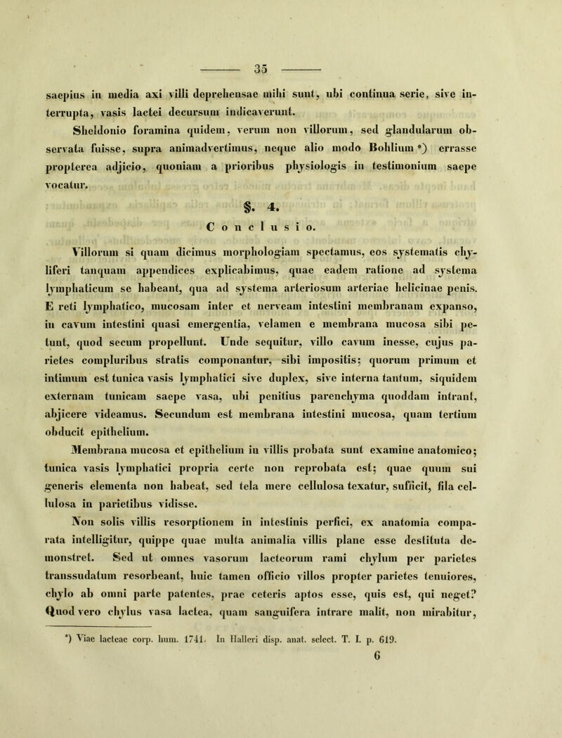 saepius iu media axi villi deprehensae milii sunt, ubi continua serie, sive in- terrupta, vasis lactei decursum indicaverunt. Sheldonio foramina cjuidem, verum non villorum, sed glandularum ob- servata fuisse, supra animadvertimus, neque alio modo Bohlium *) errasse proplerea adjicio, quoniam a prioribus plijsiologis in testimonium saepe vocatur. §. 4. Conclusio. Villorum si quam dicimus morphologiain spectamus, eos sjstematis chj- liferi tanquam appendices explicahimns, quae eadem ratione ad sjstema Ijmphaticum se habeant, qua ad sjstema arteriosum arteriae helicinae penis. E reti Ijmphatico, mucosam inter et nerveain intestini membranam expanso, in cavum intestini quasi emergentia, velamen e membrana mucosa sibi pe- tunt, quod secnm propellunt. Unde sequitur, villo cavum inesse, cujus pa- rietes compluribus stratis componantur, sibi impositis; quorum primum et intimum est tunica vasis Ijmphatici sive duplex, sive interna tantum, siquidem externam tunicam saepe vasa, ubi penitius parenchjma qnoddam intrant, abjicere videamus. Secundum est membrana intestini mucosa, quam tertium obducit epithelium. Membrana mucosa et epithelium iu villis probata sunt examine anatomico; tunica vasis Ijmphatici propria certe non reprobata est; quae quum sui generis elementa non habeat, sed tela mere cellulosa texatur, sufiicit, fila cel- lulosa in parietibus vidisse. Non solis villis resorptionem in intestinis perfici, ex anatomia compa- rata intelligitur, quippe quae multa animalia villis plane esse destituta de- monstret. Sed ut omnes vasorum lacteorum rami chjlum per parietes transsudatum resorbeant, huic tamen officio villos propter parietes tenuiores, chjlo ab omni parte patentes, prae ceteris aptos esse, quis est, qni neget? Qnod vero chjlus vasa lactea, quam sanguifera intrare malit, non mirabitur, *) Viae lacteae corp. hum. 1741. In Hallcri disp. anat. select. T. I. p. 619. 6