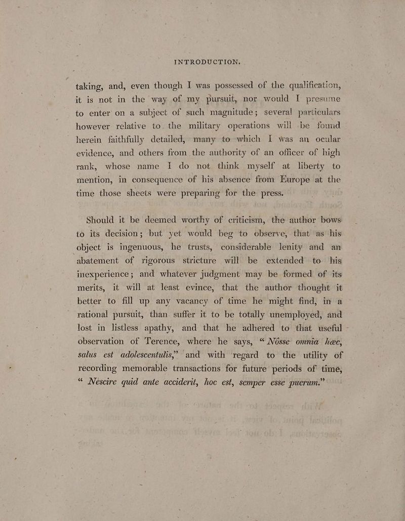 taking, and, even though I was possessed of the qualification, it is not in the way of my pursuit, nor would I presume to enter’ on a subject of such magnitude; several particulars however relative to, the military operations will be found herein faithfully detailed, many to which [I was an ocular evidence, and others from the authority of an officer of high rank, whose name I do not think myself at liberty to mention, in consequence of his absence from Europe at the time those sheets were preparing for the press. Should it be deemed worthy of criticism, the author bows to its decision; but yet would beg to observe, that as’ his object is ingenuous, he trusts, considerable lenity and an “abatement of rigorous stricture will be extended to his inexperience; and whatever judgment may be formed of its merits, it will at least evince, that the author thought it better to fill up any vacancy of time he might find, in a rational pursuit, than suffer it to be totally unemployed, and lost in listless apathy, and that he adhered to that useful observation of Terence, where he says, “ Nésse omnia hee, salus est adolescentulis,’ and with ‘regard to the utility of “ Nescire quid ante acciderit, hoc est, semper esse puerum.”