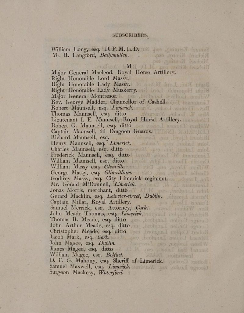 William Long, esq. Dv P.M. LD: Mr. R. Langford, Ballymullen. MM: Major General Macleod, Royal Horse Attillery. Right Honorable Lord Massy. Right Honorable Lady Massy. Right Honorable Lady Muskerry. Major Genera! Montresor. Rev. George Madder, Chancellor of Cashel. Robert Maunsell, esq.. Limerick. Thomas Maunsell, esq. ditto Lieutenant I. E. Maunsell, Royal Harve Artillery. Robert G. Maunsell, esq. ditto | Captain Maunsell, 3d Dragoon Candss Richard Maunsell, esq. Henry Maunsell, esq.” Danone, Charles Maunsell esq. ditto Frederick Maunsell, esq. ditto William Maunsell, esq. ditto William Massy esq. Glenville. George Massy, esq. Clnvetiae Godfrey Massy, esq. City Limerick regiment. Mr. Gerald) M‘Donnell, Limerick. Jonas Morris, merchant: ditto. Gerard Macklin, esq. Leinster-street, Dublin. Captain Millar, ‘Royal Artillery. Samuel Merrick, esq. Attorney, Cork. John Meade Thomas, esq. Limerick. Thomas R. Meade, esq. ditto John Arthur Meade, esq. ditto Christopher Meade, esq.. ditto Jacob Mark, esq. Cork. John Magee, esq. Dublin. James Magee, esq. ditto _ William Magee, esq. Belfast. D. I’. G. Mahony, esq. Sheriff of Limerick. Samuel Maxwell, esq. Limerick. | Surgeon Mackesy, Waterford.