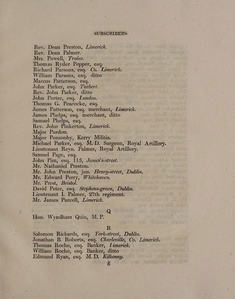 Rev. Dean Preston, Limerick. Rev. Dean Palmer. Mrs. Powell, Tralee. ‘Thomas Ryder Pepper, esq. Richard Parsons, esq. Co. Limerick. William Parsons, esq. ditto Marcus Patterson, esq. John Parker, esq. Tarbert. Rev. John Parker, ditto John Porter, esq. London. Thomas G. Peacocke, esq. James Patterson, esq. merchant, Limerick. James Phelps, esq. merchant, ditto Samuel Phelps, esq. Rey. John Pinkerton, Limerick. Major Purdon. Major Ponsonby, Kerry Militia. Michael Parker, esq. M.D. Surgeon, Reval Artillery. Lieutenant Reyn. Palmer, Royal Artillery. Samuel Page, esq. John Pim, esq. 115, James’s-street. Mr. Nathaniel Preston. Mr. John Preston, jun. Henry treet: Dublin. Mr. Edward Perry, Whitehaven. Mr. Prest, Bristol. _ David Peter, esq. Stephens-green, Dublin. Lieutenant I. Palmer, 27th regiment. Mr. James Purcell, Lzmerick. Hon. Wyndham Quin, M. P. R. Solomon Richards, esq. York-street, Dublin. Jonathan B. Roberts, esq. Charleville, Co. Limerick. Thomas Roche, esq. Banker, Limerick. William Roche, esq. Banker, ditto Edmund Ryan, esq. M.D. Kilkenny. §