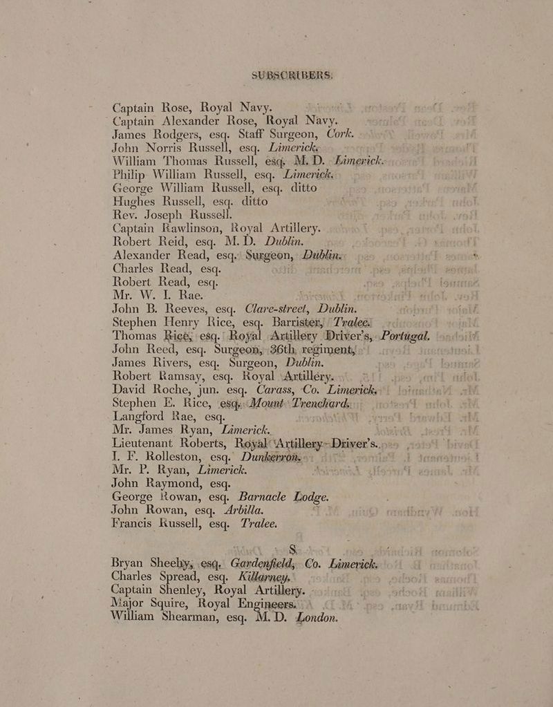 Captain Rose, Royal Navy. | Captain Alexander Rose, Royal NE James Rodgers, esq. Staff Surgeon, Cork. John Norris Russell, esq. Limericke William Thomas Russell; esq. M. D. ian ick. Philip» William Russell, esq. Limerick. George William Russell esq. ditto Hughes Russell, esq. ditto ! Rev. Joseph Russell Captain Rawlinson, Royal Artillery. Robert Reid, esq. M.D. Dublin. Alexander Read, esq.’ bhie os Duiblins: Charles Read, esq. Robert Read, esq. Mr. W. 1. Rae. | John B. Reeves, esq. Clare-street, Dubin Stephen Henry Rice, esq. Barrister, Trateel ox Thomas Rice; esq. Royal Artillery Driver's, Portugal. John Reed, esq. Surgeon, 36th, regiment, James Rivers, esq. Surgeon, Dublin. Robert Ramsay, esq. Royal Artillery. David Roche, jun. esq. Carass, Co. Limerick, Stephen E, Rice, esq. Mount: Trenchards. Langford Rae, esq. | | Mr. J ames Ryan, Lamerick. Lieutenant Roberts, Royal: ‘Artillery Driver's. S., I. F. Rolleston, esq. Dunkerron. & Mr. P. Ryan, ones ick. John Raymond, esq. George Rowan, esq. Barnacle Lodge. John “Rowan, esq. Arbilla. Francis Russell, esq. T'ralee. ate Bryan Sheelty, esq. Gardonfield, d; Co. Limerick. Charles Spread, esq. Killarney. Captain Shenley, Royal Artillery. - Major Squire, Royal Po etaaee William Shearman, esq. M. D. London.