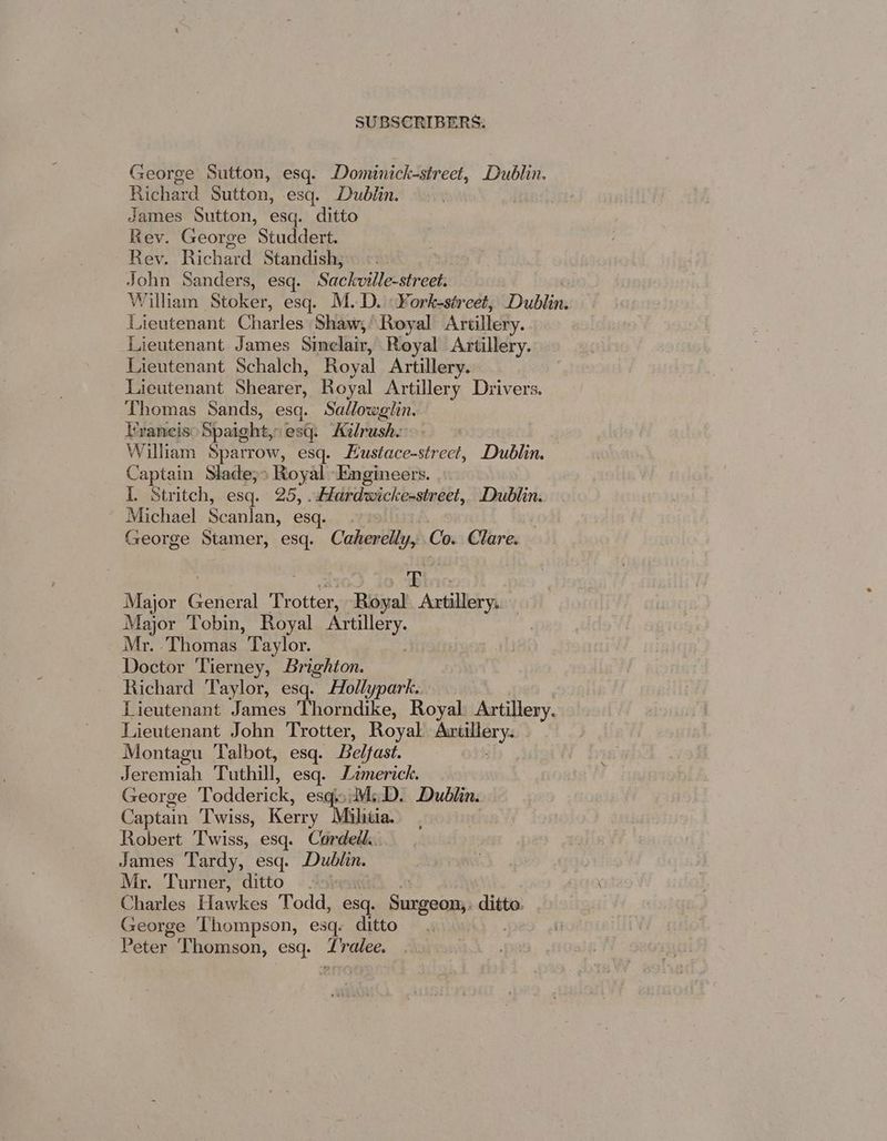 George Sutton, esq. Dominick-street, Dublin. Richard Sutton, esq. Dublin. | James Sutton, esq. ditto Rev. George Studdert. Rey. Richard Standish; John Sanders, esq. ‘Sackville-street. William Stoker, esq. M.D. ¥ork-street, Dublin. Lieutenant Charles Shaw, Royal Artillery. Lieutenant James Simelair, Royal Artillery. Lieutenant Schalch, Royal Artillery. Lieutenant Shearer, Royal Artillery Drivers. Thomas Sands, esq. Sallowglin. Tvancis: Spaight,, esq: Kilrush. William Sparrow, esq. Hustace-street, Dublin. Captain Slade;> Royal Engineers. I. Stritch, esq. 25, .Hlardwicke-street, Dublin. Michael Scanlan, esq. George Stamer, esq. Caherélly, Co. Clare. aa Ei, Major Corel Metis Royal Ache yh | Major Tobin, Royal Pare Mr. Thomas Taylor. Doctor Tierney, Brighton. Richard Taylor, esq. Hollypark.. | Lieutenant James Thorndike, Royal Artillery. Lieutenant John Trotter, Royal se Montagu Talbot, esq. Belfast. Jeremiah Tuthill, esq. Limerick. George Todderick, esq. M.D. Dublin. Captain Twiss, Kerry Mihiia. Robert Twiss, esq. Cordetl.. James Tardy, esq. Dublin. Mr. Turner, ditto. Charles Hawkes Todd, esq. Surgeon;. ditto. George Thompson, esq. ditto Peter Thomson, esq. oe