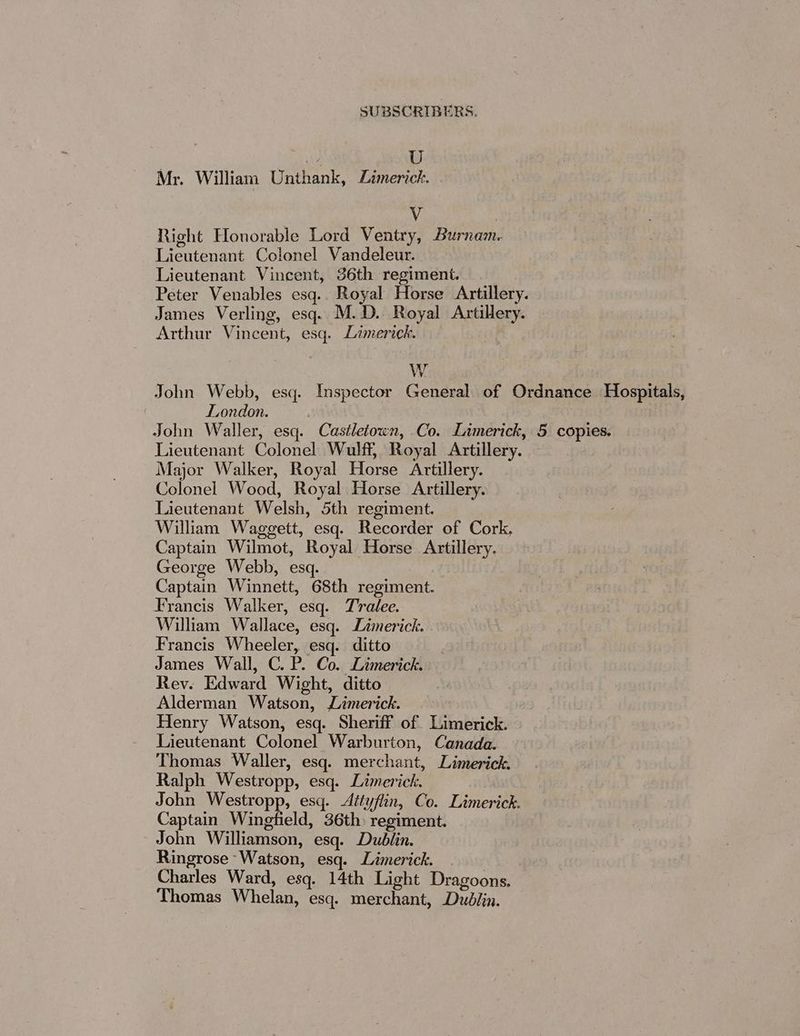 / U Mr. William Unthank, Limerick. Vv Right Honorable Lord Ventry, Burnam. Lieutenant Colonel Vandeleur. Lieutenant Vincent, 36th regiment. _ Peter Venables esq.. Royal Horse Artillery. James Verling, esq. M.D. Royal Artillery. Arthur Vincent, esq. Limerick. 3 W John Webb, esq. Inspector General of Ordnance Hospitals, | London. John Waller, esq. Castletown, Co. Limerick, 5 copies. Lieutenant Colonel Wulff, Royal Artillery. Major Walker, Royal Horse Artillery. Colonel Wood, Royal Horse Artillery. Lieutenant Welsh, 5th regiment. William Waggett, esq. Recorder of Cork, Captain Wilmot, Royal Horse Artillery. George Webb, esq. Captain Winnett, 68th regiment. Francis Walker, esq. Tralee. William Wallace, esq. Limerick. Francis Wheeler, esq. ditto James Wall, C. P. Co. Limerick. Rev. Edward Wight, ditto Alderman Watson, Limerick. Henry Watson, esq. Sheriff of Limerick. Lieutenant Colonel Warburton, Canada. Thomas Waller, esq. merchant, Limerick. Ralph Westropp, esq. Limerick. John Westropp, esq. Attyflin, Co. Limerick. Captain Wingfield, 36th) regiment. John Williamson, esq. Dublin. Ringrose Watson, esq. Limerick. Charles Ward, esq. 14th Light Dragoons. Thomas Whelan, esq. merchant, Dublin.