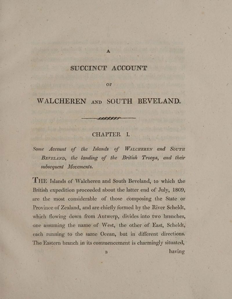 SUCCINCT ACCOUNT OF WALCHEREN ann SOUTH BEVELAND. - SU 0 TP Ricco SESS CHAPTER I Some Account of the Islands of Watncnerrn and Souvtu _ Brvecanp, the landing of the British Troops, and their subsequent Movements. THE Islands of Walcheren and South Beveland, to which the British expedition proceeded about the latter end of July, 1809, are the most considerable of those composing the State or Province of Zealand, and are chiefly formed by the River Scheldt, which flowing down from Antwerp, divides into two branches, one assuming the name of West, the other of East, Scheldt, each running to the same Ocean, but in different directions. The Eastern branch in its commencement is charmingly situated, B having