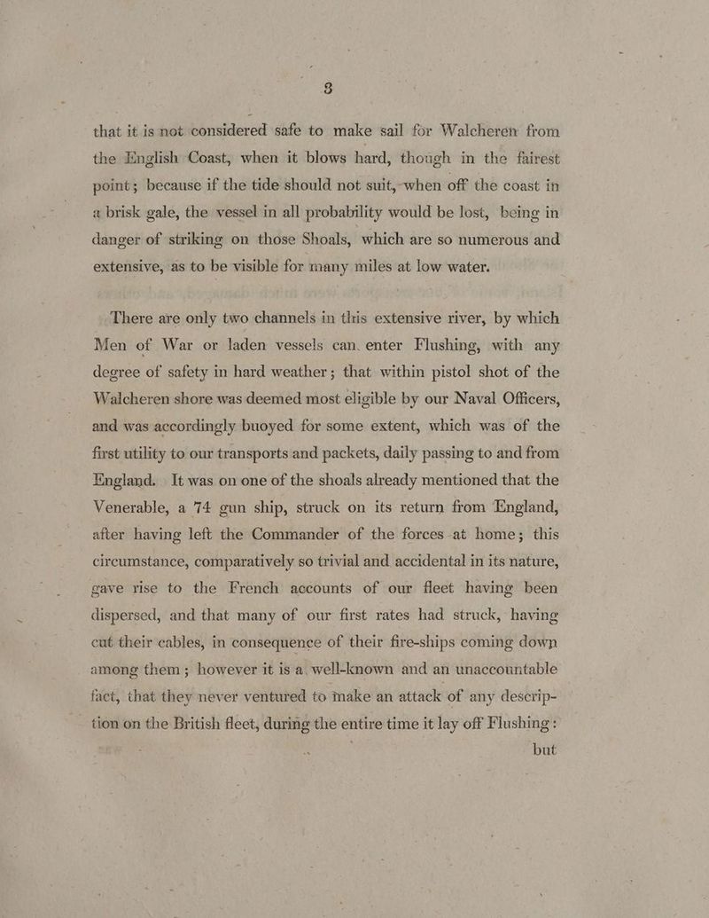 8 that it is not considered ‘safe to make ‘sail for Walcheren from the English Coast, when it blows hard, though in the fairest point; because if the tide should not suit, when off the coast in a brisk gale, the vessel in all probability would be lost, being in danger of striking on those Shoals, which are so numerous and extensive, as to be visible for many miles at low water. There are only two channels in tlris extensive river, by which Men of War or laden vessels can. enter Flushing, with any degree of safety in hard weather; that within pistol shot of the Walcheren shore was deemed most eligible by our Naval Officers, and was accordingly buoyed for some extent, which was of the first utility to our transports and packets, daily passing to and from England. It was on one of the shoals already mentioned that the Venerable, a 74 gun ship, struck on its return from ‘England, after having left the Commander of the forces at home; this circumstance, comparatively so trivial and. accidental in its nature, gave rise to the French accounts of our fleet having been dispersed, and that many of our first rates had. struck, having cut their cables, in consequence of their fire-ships coming down among them; however it is a. well-known and an unaccountable fact, that they never ventured to make an attack of any descrip- tion on the British fleet, during the entire time it lay off Flushing: but