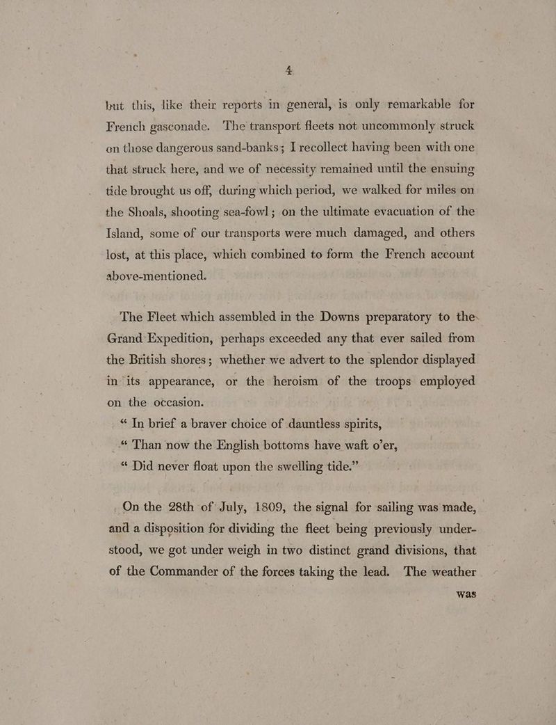 but this, like their reports in general, is only remarkable for French gasconade. The transport fleets not uncommonly struck on those dangerous sand-banks; I recollect having been with one that struck here, and we of necessity remained until the ensuing tide brought us off, during which period, we walked for miles on the Shoals, shooting sea-fowl ; on the ultimate evacuation of the Island, some of our transports were much damaged, and others lost, at this place, which combined to form the French account above-mentioned. The Fleet which assembled in the Downs preparatory to the. Grand Expedition, perhaps exceeded any that ever sailed from the British shores; whether we advert to the splendor displayed in its appearance, or the heroism of the troops employed on the occasion. “ In brief a braver choice of dauntless spirits, Than now the English bottoms have waft o’er, “ Did never float upon the swelling tide.” On the 28th of July, 1809, the signal for sailing was made, and a disposition for dividing the fleet being previously under- stood, we got under weigh in two distinct grand divisions, that of the Commander of the forces taking the lead. The weather was