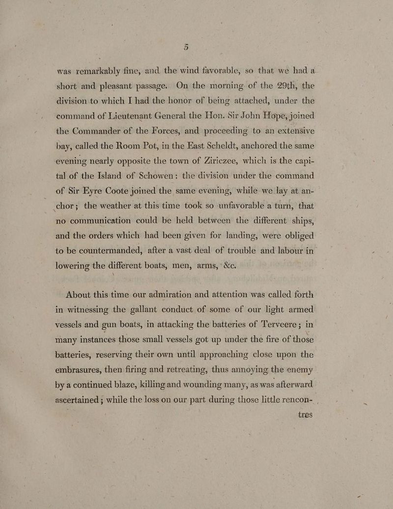 was remarkably fine, and the wind favorable, so that we had a- short and pleasant passage. On the morning of the 29th, the division to which I had the honor of being attached, under the command of Lieutenant General the Hon. Sir John Hope, joined the Commander of the Forces, and proceeding to an extensive bay, called the Room Pot, in the East Scheldt, anchored the same evening nearly opposite the town of Ziriczee, which is the capi- tal of the Island of Schowen: the division under the command of Sir Eyre Coote joined the same evening, while we lay at. an- chor; the weather at this time took so wmfavorable a turn, that no communication could be held between the different ships, and the orders which had been given for landing, were obliged to be countermanded, after a vast deal of trouble and labour in lowering the different boats, men, arms, &amp;c. \ About this time our admiration and attention was called forth in witnessing the gallant conduct of some of our light armed vessels and gun boats, in attacking the batteries of Terveere ; in many instances those small vessels got up under the fire of those batteries, reserving their own until approaching close upon the embrasures, then firing and retreating, thus annoying the enemy by a continued blaze, killing and wounding many, as was afterward ascertained ; while the loss on our part during those little rencon- : tres