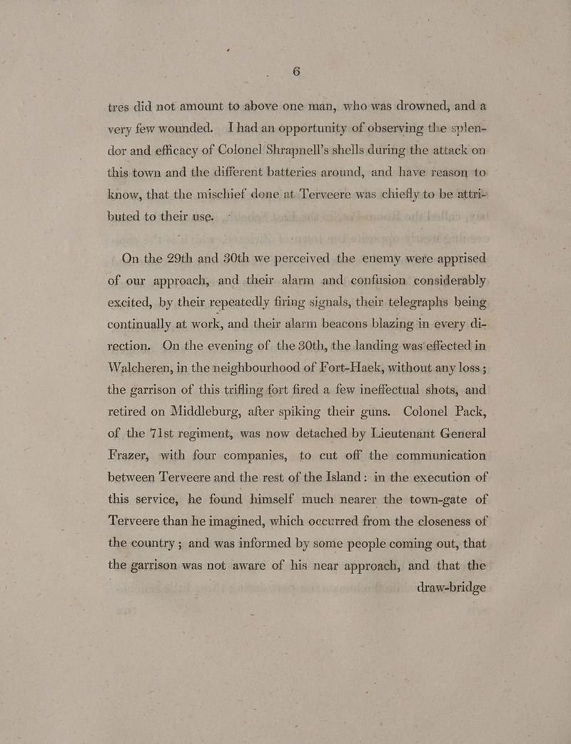 tres did not amount to above one man, who was drowned, and a very few wounded. I had an opportunity of observing the splen- dor and efficacy of Colonel Shrapnell’s shells during the attack on this town and the different batteries around, and have reason to know, that the mischief done at Terveere was chiefly to be attri+ buted to their use. On the 29th and 30th we perceived the enemy were apprised of our approach, and their alarm and confusion considerably excited, by their repeatedly firing signals, their telegraphs being continually at work, and their alarm beacons blazing in every di- rection. On the evening of the 30th, the landing was effected in Walcheren, in the neighbourhood of Fort-Haek, without any loss ; the garrison of this trifling fort fired a few ineffectual shots, and retired on Middleburg, after spiking their guns. Colonel Pack, - of the 71st regiment, was now detached by Lieutenant General Frazer, with four companies, to cut off the communication between Terveere and the rest, of the Island: in the execution of this service, he found himself much nearer the town-gate of Terveere than he imagined, which occurred from the closeness of the country ; and was informed by some people coming out, that the garrison was not aware of his near approach, and that the draw-bridge