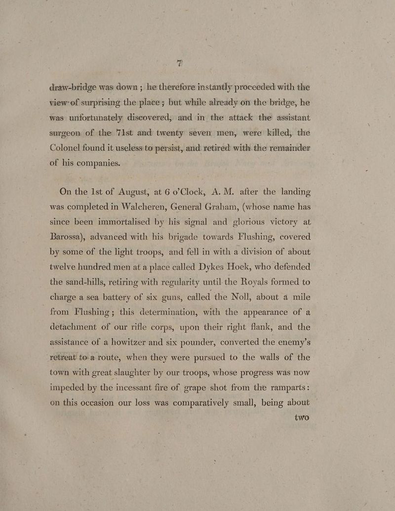 'P draw-bridge was down ; he therefore instantly proceeded with the view: of surprising the place; but while already on the bridge, he was unfortunately discovered, and in the attack the assistant surgeon of the 71st and twenty seven men, were killed, the Colonel found it useless to persist, and: retired: with the remainder of his companies. On the Ist of August, at 6 o’Clock, A.M. after the landing was completed in Walcheren, General Graham, (whose name has since been immortalised by his signal and glorious victory at Barossa), advanced with his brigade towards Flushing, covered by some of the light troops, and fell in with a division of about twelve hundred men at a place called Dykes Hoek, who defended the sand-hills, retiring with regularity until the Royals formed to charge a sea battery of six guns, called the Noll, about a mile from Flushing; this determination, with the appearance of a detachment of our rifle corps, upon their right flank, and the assistance of a howitzer and six pounder, converted the enemy’s “retreat to.a route, when they were pursued to the walls of the town with great slaughter by our troops, whose progress was now impeded by the incessant fire of grape shot from the ramparts: on this occasion our loss was comparatively small, being about two