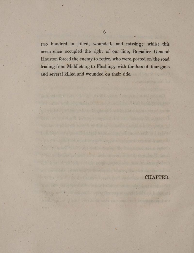 two hundred in killed, wounded, and missing; whilst this occurrence occupied the right of our line, Brigadier General Houston forced the enemy to retire, who were, posted on the road leading from Middleburg to Flushing, with the loss of four guns and several killed and wounded on their side. CHAPTER