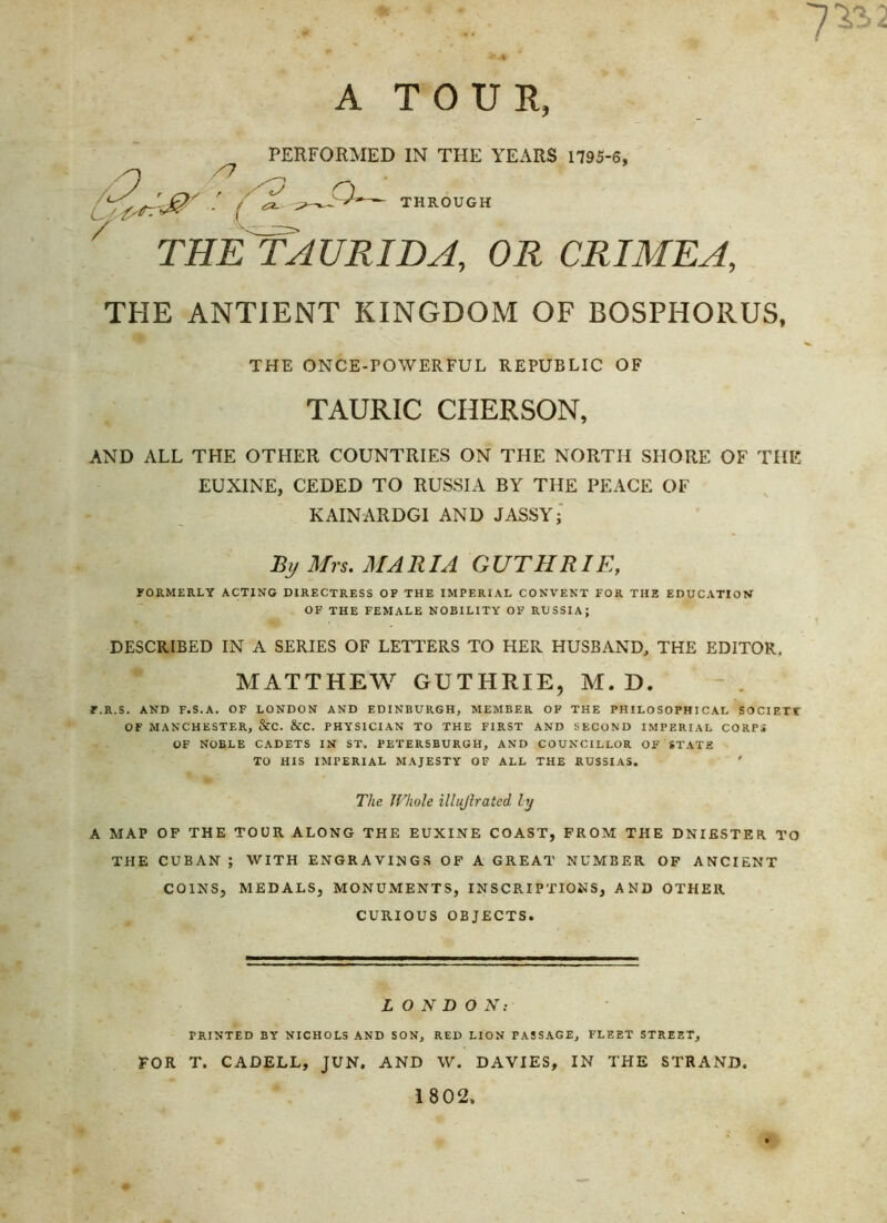 A TOUR, PERFORMED IN THE YEARS 1795-6, /O ^ ^ r • ^ ^— THROUGH 7 THE TAURIDA, OR CRIMEA, THE ANTIENT KINGDOM OF BOSPHORUS, THE ONCE-FOWERFUL REPUBLIC OF TAURIC CHERSON, AND ALL THE OTHER COUNTRIES ON THE NORTH SHORE OF THE EUXINE, CEDED TO RUSSIA BY THE PEACE OF KAINARDGI AND JASSY j Rij Mrs. MARIA GUTHRIE, FORMERLY ACTING DIRECTRESS OP THE IMPERIAL CONVENT FOR THE EDUCATION OF THE FEMALE NOBILITY OF RUSSIA; DESCRIBED IN A SERIES OF LETTERS TO HER HUSBAND, THE EDITOR. MATTHEW GUTHRIE, M. D. F.R.S. AND F.S.A. OF LONDON AND EDINBURGH, MEMBER OF THE PHILOSOPHICAL SOCIETT OF MANCHESTER, &C. &C. PHYSICIAN TO THE FIRST AND SECOND IMPERIAL CORPi OF NOBLE CADETS IN ST. PETERSBURGH, AND COUNCILLOR OF STATE TO HIS IMPERIAL MAJESTY OF ALL THE RUSSIAS. ' The Whole illujlrated ly A MAP OF THE TOUR ALONG THE EUXINE COAST, FROM THE DNIESTER. TO THE CUBAN ; WITH ENGRAVINGS OF A GREAT NUMBER OF ANCIENT COINS, MEDALS, MONUMENTS, INSCRIPTIONS, AND OTHER CURIOUS OBJECTS. LONDON: PRINTED BY NICHOLS AND SON, RED LION PASSAGE, FLEET STREET, FOR T. CADELL, JUN. AND W. DAVIES, IN THE STRAND. 1802.