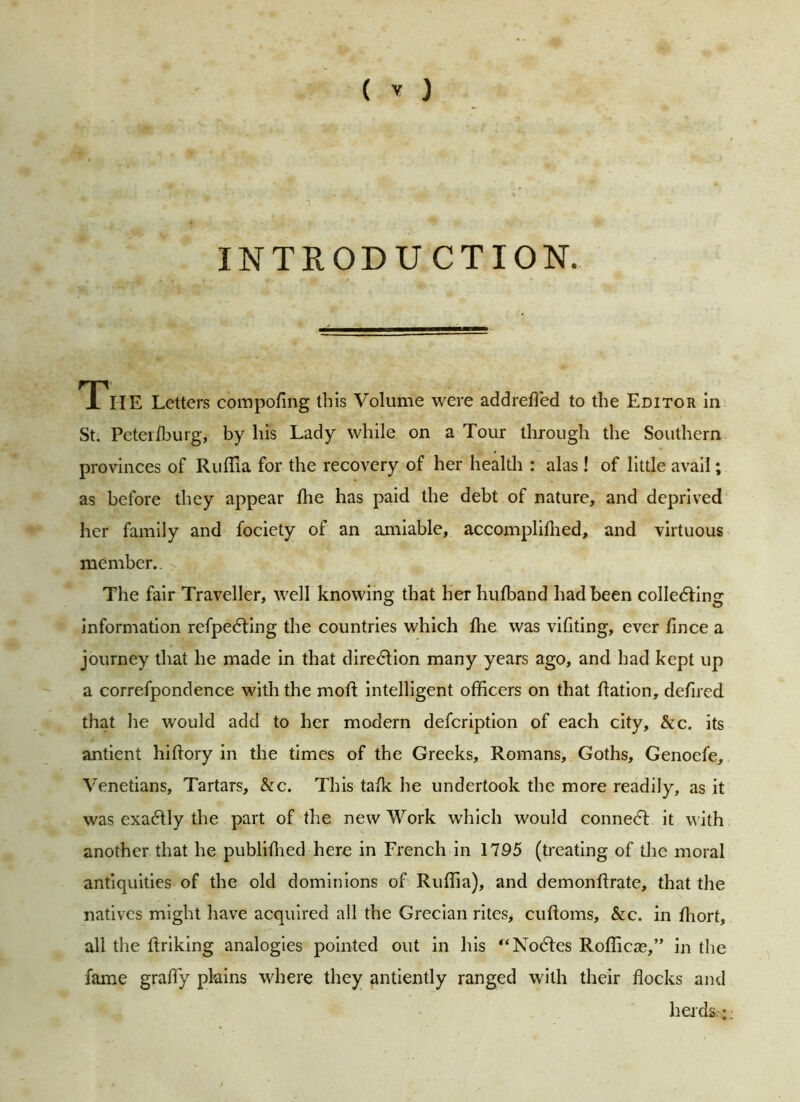 INTRODU CTION. TlIE Letters compofing this Volume were addrefled to the Editor in St. Peteilburg, by his Lady while on a Tour through the Southern provinces of Ruffia for the recovery of her health : alas ! of little avail; as before they appear hie has paid the debt of nature, and deprived her family and fociety of an amiable, accomplifhed, and virtuous member.. The fair Traveller, well knowing that her hufband had been collecting information refpedting the countries which flie was vifiting, ever fince a journey that he made in that direction many years ago, and had kept up a correfpondence with the moll intelligent officers on that flation, deflred that he would add to her modern defcription of each city, &c. its antient hiftory in the times of the Greeks, Romans, Goths, Genoefe, Venetians, Tartars, &c. This talk he undertook the more readily, as it was exactly the part of the new Work which would connect it with another that he publifhed here in French in 1795 (treating of the moral antiquities of the old dominions of Ruffia), and demonftrate, that the natives might have acquired all the Grecian rites, cuftoms, &c. in ffiort, all the firiking analogies pointed out in his “Nodes Rofficas,” in the fame graffy plains where they antiently ranged with their flocks and herds.:;