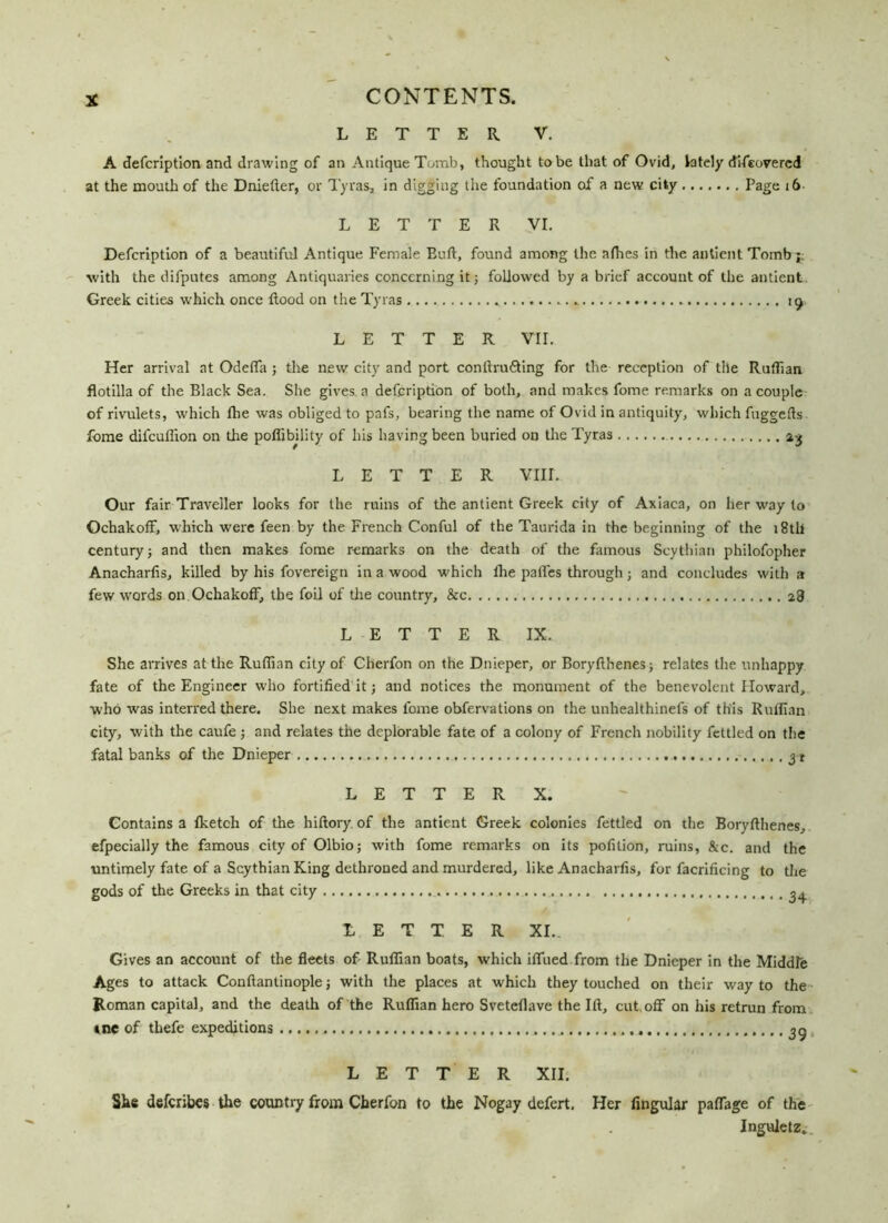 LETTER V. A defcrlption and drawing of an Antique Tomb, thought to be that of Ovid, lately difeovercd at the mouth of the Dniefter, or Tyras, in digging the foundation of a new city Page 16 LETTER VI. Defcription of a beautiful Antique Female Euft, found among the afhes in the antient Tomb; with the difputes among Antiquaries concerning it; followed by a brief account of the antient Greek cities which once flood on the Tyras 19 LETTER VII. Her arrival at Odeffa ; the new city and port conrtru&ing for the reception of the Ruflian flotilla of the Black Sea. She gives, a defcription of both, and makes fome remarks on a couple of rivulets, which fhe was obliged to pafs, bearing the name of Ovid in antiquity, which fuggefts fome difcuflion on the pofiibility of his having been buried on the Tyras LETTER VIII. Our fair Traveller looks for the ruins of the antient Greek city of Axiaca, on her way to OchakofF, which were feen by the French Conful of the Taurida in the beginning of the i8tli century; and then makes fome remarks on the death of the famous Scythian philofopher Anacharfis, killed by his fovereign in a wood which fhe paffes through; and concludes with a few words on OchakofF, the foil of the country, &c 28 LETTER IX. She arrives at the Ruflian city of Cherfon on the Dnieper, or Boryflhenes; relates the unhappy fate of the Engineer who fortified it; and notices the monument of the benevolent Howard, who was interred there. She next makes fome obfervations on the unhealthinefs of this Ruflian city, with the caufe ; and relates the deplorable fate of a colony of French nobility fettled on the fatal banks of the Dnieper 31 LETTER X. Contains a fketch of the hiftory of the antient Greek colonies fettled on the Boryflhenes, efpecially the famous city of Olbio; with fome remarks on its pofition, ruins, &c. and the untimely fate of a Scythian King dethroned and murdered, like Anacharfis, for facrificing to the gods of the Greeks in that city 34 LETTER XI.. Gives an account of the fleets of Ruflian boats, which ifliied from the Dnieper in the Middle Ages to attack Conftantinople; with the places at which they touched on their way to the Roman capital, and the death of the Ruflian hero Sveteflave the Ift, cut off on his retrun from tne of thefe expeditions 39 LETTER XII. She defcribes the country from Cherfon to the Nogay defert. Her Angular paffage of the Inguletz..