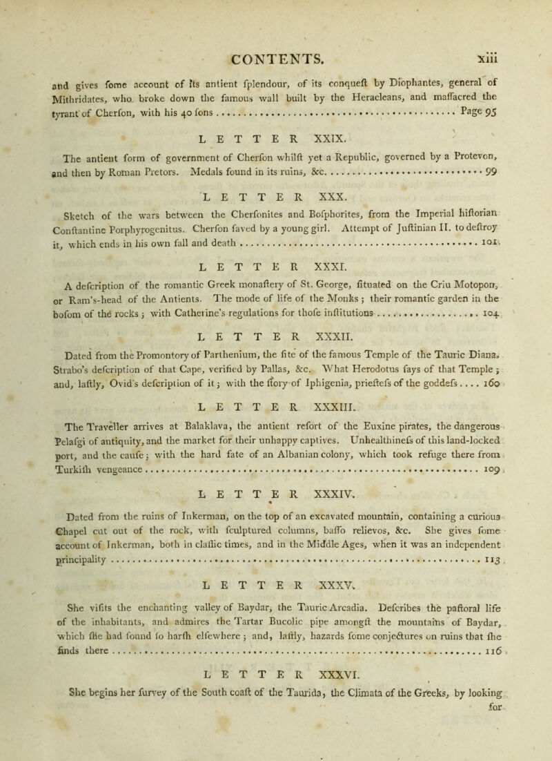 and gives fome account of its antient fplendour, of its corrqueft by Diophantes, general of Mithridates, who broke down the famous wall built by the Heracleans, and maffacred the tyrant'of Cherfon, with his 40 tons Page 95 LETTER XXIX. The antient form of government of Cherfon whilft yet a Republic, governed by a Protevon, and then by Roman Pretors. Medals found in its ruins, & 99 LETTER XXX. Sketch of the wars between the Cherfonites and Bofphorites, from the Imperial hiftorian Conftantine Porphyrogenitus. Cherfon faved by a young girl. Attempt of Juftinian II. to deftroy it, which ends in his own fall and death io1- LETTER XXXI. A defcription of the romantic Greek monaftery of St. George, fituated on the Criu Motopon, or Ram’s-head of the Antients. The mode of life of the Monks ; their romantic garden in the bofom of the rocks ; with Catherine’s regulations for thofe inftitutions 104. LETTER XXXII. Dated from the Promontory of Parthenium, the fite of the famous Temple of the Tauric Diana, Strabo’s defcription of that Cape, verified by Pallas, &c. What Herodotus fays of that Temple j and, laftly, Ovid’s defcription of it; with the rfory of Iphigenia, prieftefs of the goddefs .... 160 LETTER XXXIII. The Traveller arrives at Balaklava, the antient refort of the Euxine pirates, the dangerous Pelafgi of antiquity, and the market for their unhappy captives. Unhealthinefs of this land-locked port, andthecaufej with the hard fate of an Albanian colony, which took refuge therefrom Turkiih vengeance 109 LETTER XXXIV. Dated from the ruins of Inkerman, on the top of an excavated mountain, containing a curious Chapel cut out of the rock, with fculptured columns, baflo relievos, Ac. She gives fome account of Inkerman, both in clallic times, and in the Middle Ages, when it was an independent principality * 113 LETTER XXXV, She vifits the enchanting valley of Baydar, the Tauric Arcadia. Defcribes the paftoral life of the inhabitants, and admires the Tartar Bucolic pipe amorgft the mountains of Baydar, which file had found to harfli elfewhere ; and, laftly, hazards fome conjectures on ruins that the finds there 116 ■■ LETTER XXXVI. She begins her furvey of the South coaft of the Taurida, the Climata of the Greeks, by looking for