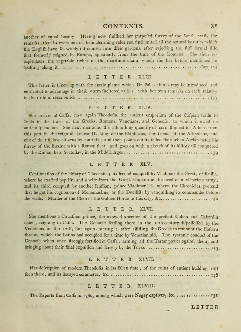 another of equal beauty. Having now finithed her purpofed furvey of the South coaft, fhe remarks, that in every one of thefe charming vales you find united all the natural beauties which the Englifh have fo wifely introduced into their gardens, after rejedting the ftiff formal fide tliat formerly reigned in Europe, apparently from the time of the Romans She then re- capitulates the vegetable riches of the maritime chain which {he has before mentioned in Coafting along it...... Page 134 LETTER XLIII. This letter is taken up with the exotic plants which Dr. Pallas thinks may be introduced and cultivated to advantage in thefe warm theltered vallies j with her own remarks on each relative to their ufe in ceconomics 137 LETTER XLIV. She arrives at Caffa, now again Theodofia, the antient emporium of the Cafpian trade to India in the times of the Greeks, Romans, Venetians, and Genoefe, to which it owed its antient fplendour. She next mentions the aflonilhing quantity of corn fhipped for Athens from this port in the reign of Leucon II. king of the BofphoruSi the friend of the Athenians, and one of their fellow-citizens by courtefy; and then points out its fallen Hate when Arrian made his furvey of the Enxine with a Roman fleet; and goes on with a lketch of its hiftory till conquered by the Ruffian hero Svetoflav, in the Middle Ages 139 LETTER XLV. Continuation of the hiftory of Theodofia ; its fecond conqueft by Vladimar the Great, of Ruflia., where he exadted baptifm and a wife from the Greek Emperor at the head of a vidtorious army; and its third conqueft by another Ruffian, prince Vladimar III. where the Chronicles pretend that he got his cognomen of Monomachus, or the Duellift, by vanquifhing its commander before the walls. Murder of the Chan of the Golden Horde in this city, &c 142 LETTER XLVI. She mentions a Circaffian prince, the avowed anceftor of the prefent Cuban and Cabardin chiefs, reigning in Caffa. The Genoefe fettling there in the nth century difpoffeffed by the. Venetians in the 12th, but again entering it, after aflifting the Greeks to remount the Eaftern throne, which the Latins had occupied for a time by Venetian aid. The tyrannic condudtof the Genoefe when once ftrongly fortified in Caffa ; arming all the Tartar power- againft them, and bringing about their final expulfion and flavery by the Turks 145 LETTER XLVII. Her defcription of modern Theodofia in its fallen ftate j.of the ruins of antient buildings ftill fieen there, and its decayed commerce, &c .... 148, LETTER XLVIII. The. Exports from Caffa in 17.80, among which ■yvere Nogay captives, &c, 151