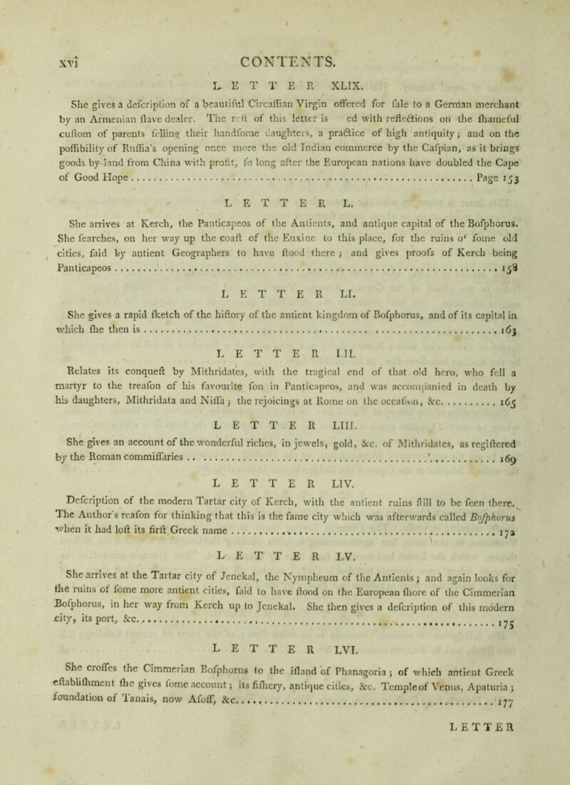 \ CONTENTS. LET T E R XLIX. She gives a defcription of a beautiful Circaffian Virgin offered for fale to a German merchant by an Armenian flave dealer. The i ff of this letter is cd with reflections on the ihameful cuftom of parents felling their handfome daughters, a pra&ice of high antiquity; and on the poffibility of Rufiia's opening once more the old Indian commerce by the Cafpian, as it brings goods by land from China with profit, fo long after the European nations have doubled the Cape of Good Hope Page 153 LETTER L. She arrives at Kerch, the Panticapeos of the Antients, and antique capital of the Bofphorus. She fearches, on her way up the coaft of the Euxine to this place, for the ruins of fome old cities, faid by antient Geographers to have flood there ; and gives proofs of Kerch being Panticapeos LETTER LI. She gives a rapid fketch of the hiftory of the antient kingdom of P>ofphorus, and of its capital in which Hie then is 163 LETTER MI. Relates its conqueft by Mithridates, with the tragical end of that old hero, who fell a martyr to the treafon of his favourite fon in Panticapeos, and was accompanied in death by his daughters, Mithridata and Nifla ; the rejoicings at Rome on the occafion, See 165 LETTER LIIL She gives an account of the wonderful riches, in jewels, gold, &c. of Mithridates, as regiftered by the Roman commiflaries ' j <50 LETTER LIV. Defcription of the modern Tartar city of Kerch, with the antient ruins dill to be feen there. The Author s reafon for thinking that this is the fame city which was afterwards called Bofphorus when it had loft its firft Greek name LETTER LV. She arrives at the Tartar city of Jenekal, the Nympheum of the Antients; and again looks for the ruins ot fome more antient cities, faid to have flood on the European fhore of the Cimmerian Bofphorus, in her way trom Kerch up to Jenekal. She then gives a defcription of this modern city, its port, &c... LETTER LVI. She crofles the Cimmerian Bofphorus to the ifland of Phanagoria ; of which antient Greek eftablithment fhc gives fome account; its fifliery, antique cities, &c. Temple of Venus, Apaturia ; foundation of Tanais, now AfofF, &c
