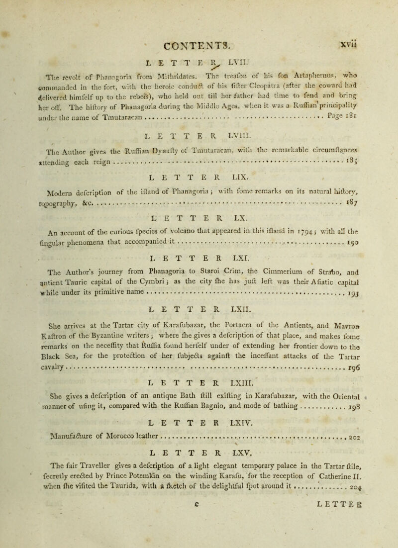 LETTER, LVII. The revolt of Phanagoria from Mithrldates. The treafon of his fon Artaphernus, who commanded in the fort, with the heroic conduT of his filter Cleopatra (after the coward had delivered himfelf up to the rebe&), who held out till her father had time to fend and bring her off. The hiftory of Phanagoria during the Middle Ages, when it was a Ruffian principality under the name of Tmutaracan Page i3i LETTER LVII I. The Author gives the Ruffian Dy natty of Tmutaracan, with the remarkable circumflqnces attending each reign l!^> LETTER LIX. Modern defeription of the ifland of Phanagoria ; with forne remarks on its natural liiftory, typography, &c LETTER LX. An account of the curious fpecies of volcano that appeared in this ifland in 1794; with all the Angular phenomena that accompanied it 190 LETTER LXr. The Author’s journey from Phanagoria to Slaroi Crim, the Cimmerium of Strabo, and gntient Tauric capital of the Cymbri; as the city flie has jult left was theirAfiatic capital while under its primitive name 19J LETTER LXII. She arrives at the Tartar city of Karafubazar, the Portacra of the Antients, and Mavron Kaftron of the Byzantine writers where flie gives a defeription of that place, and makes fome remarks on the neceffity that Rufiia found herfelf under of extending her frontier down to the Black Sea, for the prote&ion of her fubje£ls againft the inceffant attacks of the Tartar cavalry 196 LETTER LXIII. She gives a defeription of an antique Bath ftill exifting in Karafubazar, with the Oriental manner of ufing it, compared with the Ruffian Bagnio, and mode of bathing LETTER LX IV. Manufa&ure of Morocco leather * ' v . * * LETTER LXV. The fair Traveller gives a defeription of a light elegant temporary palace in the Tartar ftile, fecretly erefted by Prince Potemkin on the winding Karafu, for the reception of Catherine II. when Ihe vifited the Taurida, with a fketcli of the delightful fpot around it 204 C LETTER