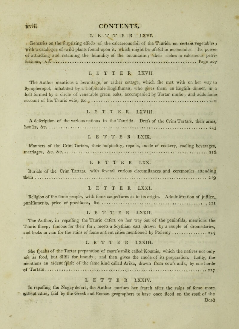 LETTER LXVI. Remarks on the'furprizing efi'cCls of the calcareous foil of the Taurida on certain vegetables j ■with a catalogue of wild plants found upon it, which might be ufeful in ceconomics. Its power of attracting and retaining the humidity of the mountains; Mieir riches in calcareous petri- factions, &<JT Page 207 LETTER .LXVII. The Author mentions a hermitage, or rather cottage, which the met with on her way to Sympheropol, inhabited by a hofpitable Englifhman, who giires them an Englifh dinner, in a hall formed by a circle of venerable green oaks, accompanied by Tartar mufic ; and adds feme account of his Tauric wife, &c.#. 210 LETTER LXVI1I. A defeription of the various nations in the Taurida. Drefs of the Crim Tartars, their arms, lioufes, &c 213. LETTER LXIX. Manners of the Crim Tartars, their hofpitality, repafls, mode of cookery, cooling beverages, marriages. Sec. Sec aid LETTER LXX. Burials of the Crim Tartars, with feveral curious circumflances and ceremonies attending them 219. LETTER LXXI. Religion of the fame people, with fome conjectures as to its origin. Adrainiftration of juflice, punifhments, price of provifions, Sec 221 LETTER LXXII. The Author, in repairing the Tauric de.fert on her way out of the peninfnla, mentions the Tauric Iheep, famous for their fur; meets a Scythian cart drawn by a couple of dromedaries, and looks in vain for the ruins of fome antient cities mentioned by Ptolemy . 225 LETTER LXXJII. She fpeaks of the Tartar preparation of mare’s milk called Koumis, which the natives not only life as food, but diftil for brandy; and then gives the mode of its preparation. Laftly, the mentions an ardent fpirit of the fame kind called Arika, drawn from cow’s milk, by one horde of Tartars ; 227 LETTER LXXIV. In repalling the Nogay defert, the Author purfues her fearch after the ruins of fome more antient cities, faid by the Greek and Roman geographers to haye once flood on the eoafl of the Dead
