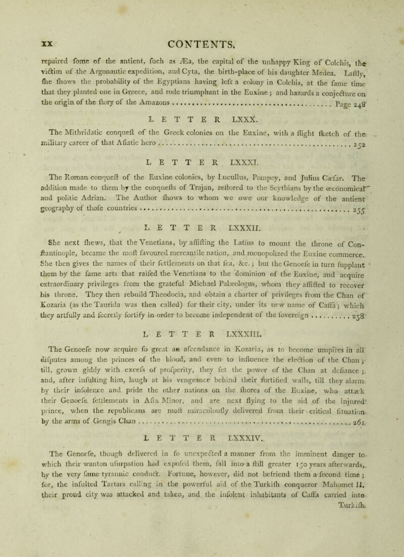 repaired fome of the antient, fuch as JEa, the capital of the unhappy King of Colchis, the- viftim of the Argonautic expedition, and Cyta, the birth-place of his daughter Medea. Laftly, flie fliows the probability of the Egyptians having left a colony in Colchis, at the fame time that they planted one in Greece, and rode triumphant in the Euxine ; and hazards a conjecture on the origin of the ftory of the Amazons p.]0-e LETTER LXXX. The Mithridatic conqueft of the Greek colonies on the Euxine, with a flight fketch of the; military career of that Afiatic hero -252 LETTER LXXXT. The Roman conqueft of the Euxine colonies, by I.ucullus, Poinpey, and Julius Caefar. The addition made to them by the conquells of Trajan, reftored to the Scythians by the oecdnomicar and politic Adrian. The Author fliows to whom we owe our knowledge of the antient geography of thofe countries 255 LETTER LXXXII. * She next fliews, that the Venetians, by aflifting the Latins to mount the throne of Con- ftantiuople, became the moil favoured mercantile nation, and monopolized the Euxine commerce. She then gives the names of tlieir fettlements on that lea, &c.; but theGenoefe in turn fupplant them by the fame arts that raifed the Venetians to the dominion of the Euxine, and acquire extraordinary privileges from the grateful Michael Paloeologus, whom they aftifted to recover his throne. They then rebuild Theodocia, and obtain a charter of privileges from the Chan of Kozaria (as the Taurida was then called) for their city, under its new name of Caftaj which they artfully and fccretly fortify in order to become independent of the fovereign 238 LETTER LXXXIII. The Genoefe now acquire fo great an afccndance in Kozaria, as to become umpires in all dilputes among the princes of the blood, and even to influence the elediion of the Chan y till, grown giddy with excefs of profperity, they fet the power of the Chan at defiance and, after infulting him, laugh at his vengeance behind their fortified walls, till they alarm by their infolence and pride the other nations on the fliores of the Euxine, who attack their Genoefe fettlements in Afia Minor, and are next flying to the aid of the injured prince, when the republicans are moft rniraciiloufly delivered from their critical fituation by the arms of Gengis Chan 261. LETTER LXXXIV.. The Genoefe, though delivered in fo unexpected a manner from the imminent danger to which their wanton ufurpation had expofed them, fall into a ftill greater 150 years afterwards, hy the very fame tyrannic conduct. Fortune, however, did not befriend them a fccond time ; for, the infulted Tartars calling in the powerful aid of the Turkith conqueror Mahomet II. their proud city was attacked and taken, and the infolent inhabitants of Caffa carried into Turkifh: