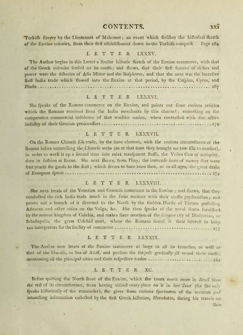 Turkifli flavery by the Lieutenant of Mahomet; an event which finiflies the hiftorical (ketch of the Euxine colonies, from their firft eftablifliment down to the Turkilh conqucft Page 264 LETTER LXXXV. The Author begins in this Letter a fimilar hiftoric (ketch of the Euxine commerce, with that of the Greek colonies fettled on its coafts; and (hows, that their firft fources of riches and power were the (itheries of Aha Minor and the Bofphorus, and that the next was the lucrative Eaft India trade which flowed into the Euxine at that period, by the Cafpian, Cyrus, and Phafls 267 LETTER LXXXVL She fpeaks of the Roman commerce on the Euxine, and points out fome curious articles which the Romans received from the India merchants by this channel ; remarking on the comparative commercial indolence of that warlike nation, when contrafted with the adtive induftry of their Grecian predecelfors 2~z • LETTER LXXXVII. On the Roman Chinefe fllk trade, by the fame channel, with the curious circumflauce of the Roman ladies unravelling the. Chinefe webs (as at that time they brought no raw (ilk to market), in order to work it op a fecond time into mixt tranfparent fluffs, the Vefles Core of antiquitv, then in falliion at Rome. She next (hows, from Pliny, the immenfe fums of money that were fent yearly for goods to the Eafl; which feems to have been then, as in ail ages, the great drain of European fpecie 274 LETTER LXXXVIir. She next treats of the Venetian and Genoefe commerce in the Euxine; and (hows, that they conduced the rich India trade much in the fame manner with their clafiic predecelfors ; and points out a branch of it diverted to the North by the Golden Horde of Tartars polfefling Aflraean and other cities on the Volga, &rc. She then fpeaks of the naval Itores furnilhed- by the antient kingdom of Colchis, and makes fome mention of the famous city of Diofcurius, or Sebaftapolis, the great Colchid mart, where the Romans found it their interefl to keep 120 interpreters for tire facility of commerce LETTER LX XXIX. The Author now treats, of the Euxine commerce at large in all its branches, as well as that of the Mceotis, or Sea of Afolf, and purfues the fubjeft gradually all round their coafts, mentioning all the principal cities and their refpedtive trades 282- LETTER XC. Before quitting the North fhore of the Euxine, which (Ire treats much more in detail than’ the reft of its circumference, from having viflted every place on it in her Tour (for {tie only fpeaks hiftovically of the remainder), fire gives fome curious fpecimens of' the accurate and iniurefling information collc&ed by the firft Greek hiftorian, Herodotus, during his travels on. tilifc