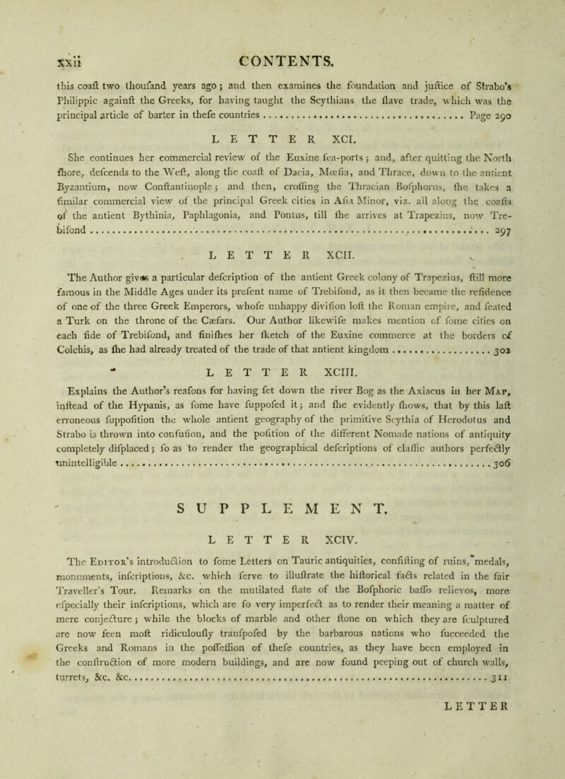 this coaft two thoufand years ago; and then examines the foundation and juftice of Strabo's Philippic againft the Greeks, for having taught the Scythians the (lave trade, which was the principal article of barter in thefe countries Page 290 LETTER XCI. She continues her commercial review of the Euxine fea-ports; and, after quitting the North fliore, defcends to the Weft, along the coalt of Dacia, Mcefia, and Thrace, down to the antient Byzantium, now Conftantinople ; and then, crofting the Thracian Bofphorus, the takes a fimilar commercial view of the principal Greek cities in Afia Minor, viz. ail along the coalts of the antient Bythinia, Paphlagonia, and Pontus, till the arrives at Trapezius, now Tre- bifond 297 LETTER XCII. The Author givas a particular defcription of the antient Greek colony of Trapezius, ftill more famous in the Middle Ages under its prefent name of Trebifond, as it then became the reftdence of one of the three Greek Emperors, whofe unhappy divifion loft the Roman empire, and feated a Turk on the throne of the Caefars. Our Author likewife makes mention cf fome cities on each fide of Trebifond, and finifhes her Iketch of the Euxine commerce at the borders cf Colchis, as the had already treated of the trade of that antient kingdom 302 - LETTER XCIJI. Explains the Author’s reafons for having fet down the river Bog as the Axiacus in her Map, inftead of the Hypanis, as fome have fuppofed it; and fiie evidently {hows, that by this lafl: erroneous fuppofition the whole antient geography of the primitive Scythia of Herodotus and Strabo is thrown into confufion, and the pofition of the different Nomade nations of antiquity completely difplaced; fo as to render the geographical deferiptions of claflic authors perfe&ly unintelligible 306 SUPPLEMENT. LETTER XCIV. The Editor’s introdu&ion to fome Letters on Tauric antiquities, confiding of ruins,medals, monuments, inferiptions, &c. which ferve to illuftrate the hiftorical fadts related in the fair Traveller’s Tour. Remarks on the mutilated fiate of the Bofphoric bafto relievos, more olpecially their inferiptions, which are fo very imperfedt as to render their meaning a matter of mere conjc&ure ; while the blocks of marble and other done on which they are fculptured are now feen mod ridiculoufly tranfpofed by the barbarous nations who fucceeded the Greeks and Romans in the pofiefiion of thefe countries, as they have been employed in the conftrudlion of more modern buildings, and are now found peeping out of church walls, turrets. &c. See .......3x1