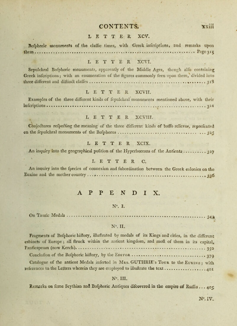 LETTER XCV. Bofphoric monuments of the claffic times, with Greek infcriptions, and remarks upon them Page 315 LETTER XCVI. Sepulchral Bofphoric monuments, apparently of the Middle Ages, though alfo containing Greek infcriptions; with an enumeration of the figures commonly feen upon them, divided into three different and diftindt claffes ,....,..318 LETTER XCVII. Examples of the three different kinds of fepulchral monuments mentioned above, with their infcriptions 321 LETTER XCVIIL Conjectures refpedting the meaning of the three different kinds of baffo relievos, reprefented on the fepulchral monuments of the Bofphorus ... , . 325 LETTER XCTX. An inquiry into the geographical pofition of the Hyperboreans of the Antients 327 LETTER C. An inquiry into the fpecies of connexion and fubordination between the Greek colonies on the Euxine and the mother country ... f 336 APPENDIX. N°. I. On Tauric Medals 3 43, N°. II. Fragments of Bofphoric hiftory, illufirated by medals of its Kings and cities, in the different cabinets of Europe ; all ftruck within the antient kingdom, and moil of them in its capital, Panticapeum (now Kerch) .. - 350 Conclufion of the Bofphoric hiftory, by the Eihto.r 379 Catalogue of the antient Medals inferted in Mrs. GUTHME’s Tour to the Euxine ; with, references to the Letters wherein they are employed to illuftrate the texl 401 N°. III. Remarks on feme Scythian and Bofphoric Antiques difeovered in the empire of Rulfia ... 405 N°. IV.