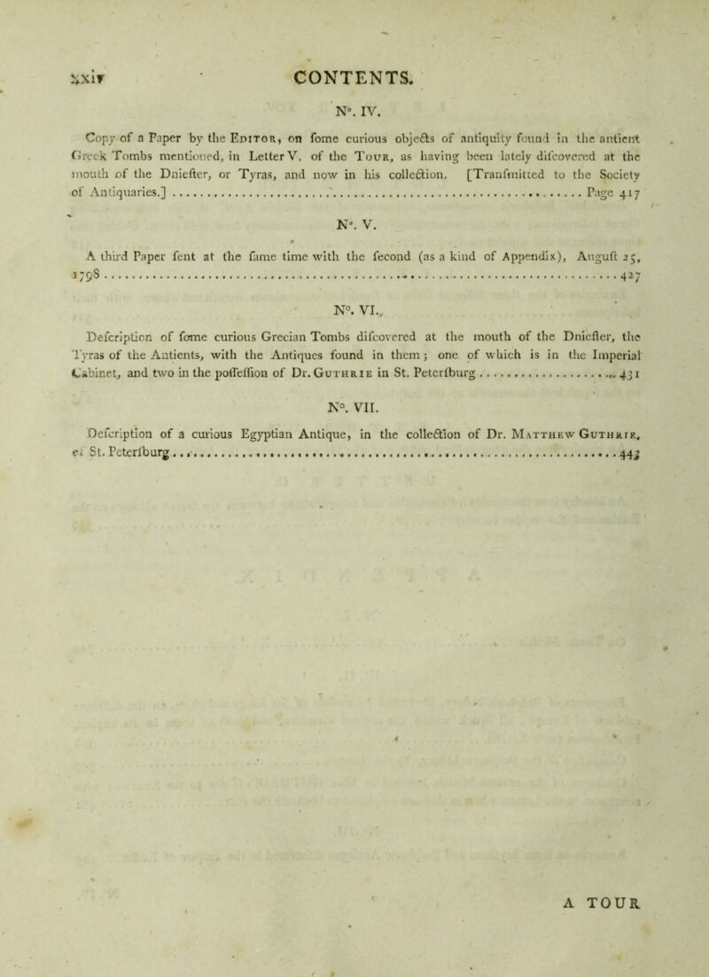 N°. IV. Copy of a Paper by the Editor, on fome curious objefts of antiquity found in the antieni Greek Tombs mentioned, in Letter V. of the Tour, as having been lately difcovered at the mouth of the Dniefter, or Tyras, and now in his colle&ion, [Tranfmitted to the Society of Antiquaries.] Page 417 N“. V. A third Paper Pent at the fame time with the fecond (as a kind of Appendix.), Auguft 25, U98 427 N°. VI.. Defcription of fome curious Grecian Tombs difcovered at the mouth of the Dnicfier, the Tyras of the Antients, with the Antiques found in them ; one of which is in the Imperial Cabinet, and two in the potfelfion of Dr. Guthrie in St. Petertburg ,. 431 N°. VII. Defcription of a curious Egyptian Antique, in the colleftlon of Dr. Matthew Guthrie, c> St. Peterlburg ...» 44 j A TOUR