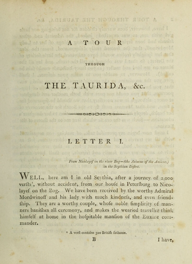 THROUGH THE TAURIDA, &c. -bsKSS'GDS'JO®©!©”*® LETTER I. From Nicolayef on the river Bog—(the Axiacus of the AntientrJ in the Scythian Defect. We LL, here am I in old Scythia, after a journey of 2,000 verfts1, without accident, from our houfe in Petcrfburg to Nico- layef on the Bog. We have been received by the worthy Admiral MorcLwinoff and his lady with much kindnefs, and even friend- fhip. They are a worthy couple, whofe noble fimplicity of man- ners banifhes all ceremony, and makes the wearied traveller think himfelf at home in the hofpitable manfion of the Euxine com- mander. 1 A verft contains 500 Britifh fathoms.