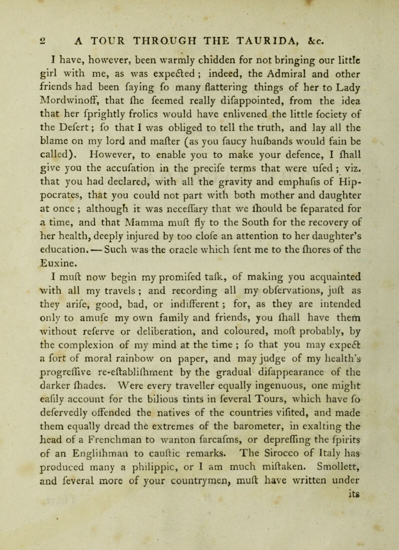 I have, however, been warmly chidden for not bringing our little girl with me, as was expedted ; indeed, the Admiral and other friends had been faying fo many flattering things of her to Lady Mordwinoff, that fhe feemed really difappointed, from the idea that her fprightly frolics would have enlivened the little fociety of the Defert; fo that I was obliged to tell the truth, and lay all the blame on my lord and mafter (as you faucy hufbands would fain be called). However, to enable you to make your defence, I fhall give you the accufation in the precife terms that were ufed ; viz. that you had declared, with all the gravity and emphafis of Hip- pocrates, that you could not part with both mother and daughter at once ; although it was neceffary that we lhould be feparated for a time, and that Mamma muft fly to the South for the recovery of her health, deeply injured by too clofe an attention to her daughter’s education. — Such was the oracle which fent me to the fhores of the Euxine. I muft now begin my promifed talk, of making you acquainted with all my travels ; and recording all my obfervations, juft as they arife, good, bad, or indifferent; for, as they are intended only to amufe my own family and friends, you lliall have them without referve or deliberation, and coloured, moft probably, by the complexion of my mind at the time ; fo that you may expert a fort of moral rainbow on paper, and may judge of my health’s progreflive re-eftablifhment by the gradual difappearance of the darker fhades. Were every traveller equally ingenuous, one might eafily account for the bilious tints in feveral Tours, which have fo defervedly offended the natives of the countries vifited, and made them equally dread the extremes of the barometer, in exalting the head of a Frenchman to wanton farcafms, or deprefling the fpirits of an Engliihman to cauftic remarks. The Sirocco of Italy has produced many a philippic, or 1 am much miftaken. Smollett, and feveral more of your countrymen, muft have written under its