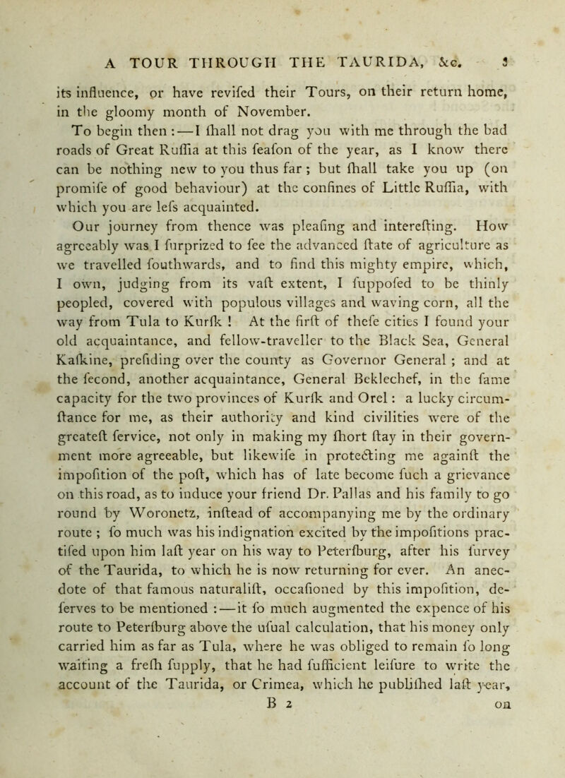 its influence, or have revifcd their Tours, on their return home, in the gloomy month of November. To begin then : — I lhall not drag you with me through the bad roads of Great Ruflia at this feafon of the year, as I know there can be nothing new to you thus far ; but fhall take you up (on promife of good behaviour) at the confines of Little Ruflia, with which you are lefs acquainted. Our journey from thence was pleafing and interefting. How agreeably was I furprized to fee the advanced Rate of agriculture as we travelled fouthwards, and to find this mighty empire, which, I own, judging from its vaft extent, I fuppofed to be thinly peopled, covered with populous villages and waving corn, all the way from Tula to Kurfk ! At the firft of thefe cities I found your old acquaintance, and fellow-traveller to the Black Sea, General Kafkine, prefiding over the county as Governor General ; and at the fecond, another acquaintance. General Beklechef, in the fame capacity for the two provinces of Kurfk and Orel: a lucky circum- ftance for me, as their authority and kind civilities were of the greateft fervice, not only in making my fhort flay in their govern- ment more agreeable, but likewife in protecting me againft the impofition of the poft, which has of late become fuch a grievance on this road, as to induce your friend Dr. Pallas and his family to go round by Woronetz, inftead of accompanying me by the ordinary route ; fo much was his indignation excited by the impofitions prac- tifed upon him laft year on his way to Peterfburg, after his furvey of the Taurida, to which he is now returning for ever. An anec- dote of that famous naturalift, occafioned by this impofition, de- ferves to be mentioned : — it fo much augmented the expence of his route to Peterfburg above the ufual calculation, that his money only carried him as far as Tula, where he was obliged to remain fo long waiting a frefh fupply, that he had fufficient leifure to write the account of the Taurida, or Crimea, which he publifhed laft year, B 2 on