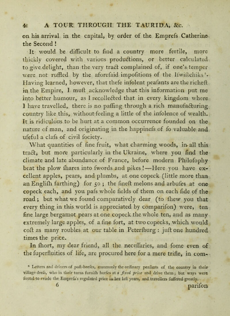 on his arrival in the capital, by order of the Emprefs Catherine the Second ! It would be difficult to find a country more fertile, more thickly covered with various productions, or better calculated to give delight, than the very trabt complained of, if one’s temper were not ruffled by the aforefaid impofitions of the lfwidchiks1 2* Having learned, however, that thefe infolent peafants are the riched in the Empire, I mud acknowledge that this information put me into better humour, as 1 recolleCted that in every kingdom where I have travelled, there is no paffing through a rich manufacturing country like this, without feeling a little of the infolence of wealth. It is ridiculous to be hurt at a common occurrence founded on the nature of man, and originating in the happinefs of fo valuable and ufeful a clafs of civil fociety. What quantities of fine fruit, what charming woods, iiv all this traCt, but more particularly in the Ukraine, where you find the climate and late abundance of France, before modern Philofophy beat the plow fhares into fwords and pikes !—Here you have ex- cellent apples, pears, and plumbs, at one copeck (little more than an Englifh farthing) for 50 ; the fined melons and arbul'cs at one copeck each, and you pafs whole fields of them on each fide of the road*, but what we found comparatively dear (to fhew you that every thing in this world is appreciated by comparifon) were, ten fine large bergamot pears at one copeck the whole ten, and as many extremely large apples, of a fine fort, at two copecks, which would cod as many roubles at our table in Peterfburg : jud one hundred times the price. In fhort, my dear friend, all the necefifaries, and fome even of the fuperfluities of life, are procured here for a mere trifle, in com- 1 Letters and drivers of poft-horfes, commonly the ordinary peafants of the country in theip village drefs, who in their turns furnifh horfcs at a fixed, price and drive them ; but ways were found to evade the Empref&s regulated price iu her lad years, and travellers fuifered greatly. 6 parifon.