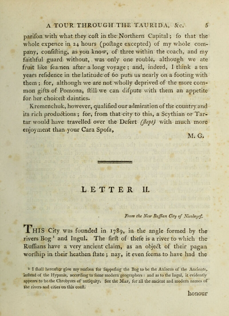 parifon with what they cod in the Northern Capital; fo that the whole expence in 24 hours (podage excepted) of my whole com- pany, confiding, as you know, of three within the coach, and my faithful guard without, was only one rouble, although we ate fruit like feamen after a long voyage ; and, indeed, I think a ten years refidence in the latitude of 60 puts us nearly on a footing with them ; for, although we are not wholly deprived of the more com- mon gifts of Pomona, ftill we can difpute with them an appetite for her choiced dainties. Kremenchuk, however, qualified our admiration of the country and its rich productions ; for, from that city to this, a Scythian or Tar- tar would have travelled over the Defert (Jlept) with much more enjoyment than your Cara Spofa, M. G. LETTER II. Front the New Ruffian City off Nicolayeff. This city was founded in 1789, in the angle formed by the rivers Bog 3 and Ingul. The firft of thefe is a river to which the Ruffians have a very ancient claim, as an object of their pagan worfhip in their heathen date ; nay, it even feems to have had the 3 I {hall hereafter give my reafons for fuppofing the Bog to be the Axiacus of the Ancients,, inftead of the Hypanis, according to fome modern geographers : and as to the Ingul, it evidently appears to be the Chrobyzes of antiquity. See the Map, for all the ancient and modern names of the rivers and cities on, this coaft. honour