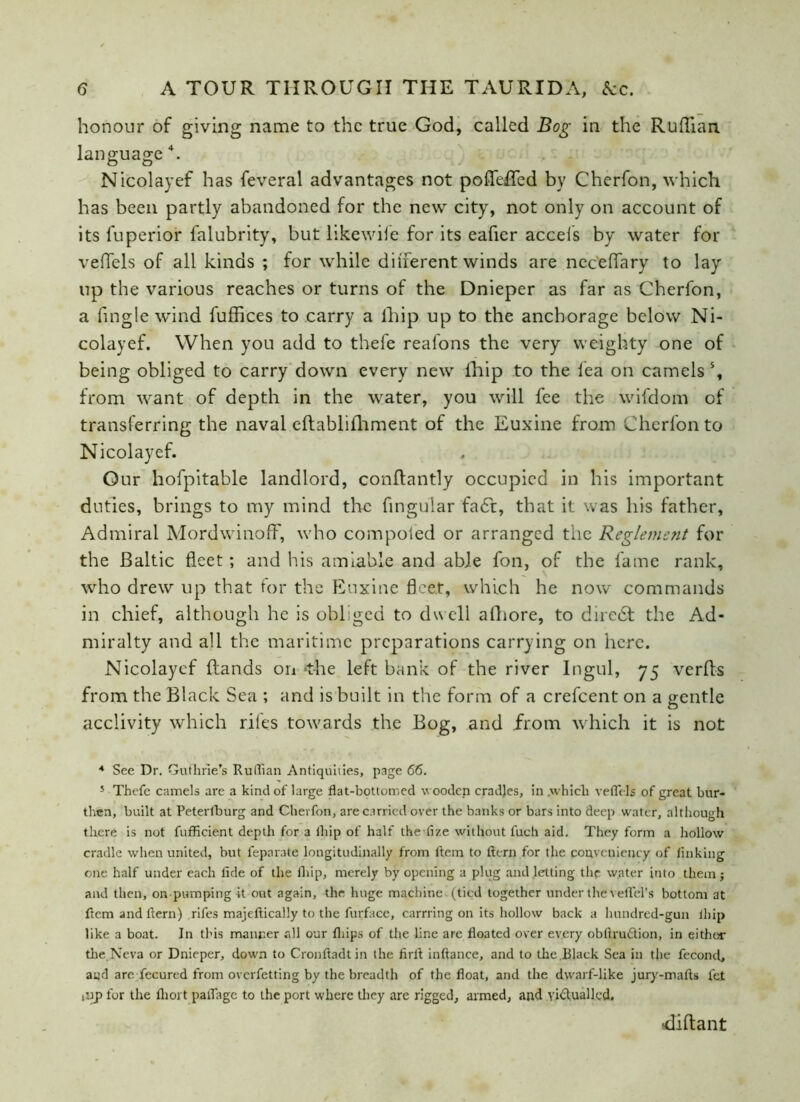 honour of giving name to the true God, called Bog in the Ruffian language 4. Nicolayef has feveral advantages not poffeiTed by Cherfon, which has been partly abandoned for the new city, not only on account of its fuperior falubrity, but likewife for its eafier accels by water for veflels of all kinds ; for while different winds are neceffary to lay up the various reaches or turns of the Dnieper as far as Cherfon, a fingle wind fuffices to carry a lhip up to the anchorage below Ni- colayef. When you add to thefe reafons the very weighty one of being obliged to carry down every new lhip to the fea on camels s, from want of depth in the water, you will fee the wifdom of transferring the naval eftablilhment of the Euxine from Cherfon to Nicolayef. Our hofpitable landlord, conflantly occupied in his important duties, brings to my mind the fingular fa<5t, that it was his father, Admiral Mordwinoff, who compoied or arranged the Reglemsnt for the Baltic fleet; and his amiable and able fon, of the fame rank, who drew up that for the Euxine fleet, which he now commands in chief, although he is obliged to dwell afhore, to diietSf the Ad- miralty and all the maritime preparations carrying on here. Nicolayef (lands on -the left bank of the river Ingul, 75 verfls from the Black Sea ; and is built in the form of a crefcent on a gentle acclivity which riles towards the Bog, and from which it is not 4 See Dr. Guthrie’s Ruffian Antiquities, page 66. 5 Thefe camels are a kind of large flat-bottomed wooden cradles, in .which veflels of great bur- then, built at Peterlburg and Cherfon, are carried over the banks or bars into deep water, although there is not fufficient depth for a thip of half the fize without luch aid. They form a hollow cradle when united, but feparate longitudinally from Item to item for the convcniency of linking one half under each fide of the lhip, merely by opening a plug and letting the water into them j and then, on pumping it out again, the huge machine (tied together under the veflel’s bottom at flemandflern) rifes majeftically to the furface, earning on its hollow back a lmndred-gun lhip like a boat. In this manner all our fliips of the line are floated over every obftru&ion, in either the.Neva or Dnieper, down to Cronftadt in the firft inftance, and to the Black Sea in the fecond, a«d arc fecured from overfetting by the breadth of the float, and the dwarf-like jury-mafts fet iup for the fliort paflhgc to the port where they are rigged, armed, and victualled. <liftant
