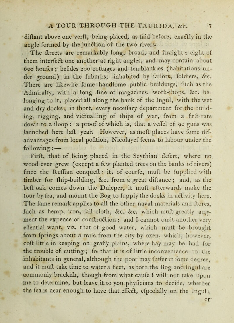 diftant above one verft, being placed, as faid before, exa£tly in the angle formed by the junction of the two rivers. The ftreets are remarkably long, broad, and flraight ; eight of them interfedl one another at right angles, and may contain about 600 houfes ; befides 200 cottages and femblankies (habitations un- der ground) in the fuburbs, inhabited by failors, foldiers, &c. There are likewife fome handfome public buildings, fuch as the Admiralty, with a long line of magazines, work-ihops, &c. be- longing to it, placed all along the bank of the Ingul, with the wet and dry docks; in fhort, every neceflary department for the build- ing, rigging, and victualling of fhips of war, from a firft rate down to a Hoop : a proof of which is, that a veffel of 90 guns was launched here laft year. However, as mod places have fome dif- ad vantages from local pofition,. Nicolayef feems to labour under the following : — Firft, that of being placed in the Scythian defert, where no wood ever grew (except a few planted trees on the banks of rivers) fince the Ruftian conqueft : it, of courfe, muft be fupplied with timber for fhip-building, &c*. from a great diftance ; and, as the beft oak comes down the Dnieper, it muft afterwards make the tour by fea, and mount the Bog to fupply the docks in activity here. The fame remark.applies to all the other naval materials and ftore9, fuch as hemp, iron, fail-cloth, &c. &c. which muft greatly aug- ment the expence of conftrudtion ; and I cannot omit another very cflential want, viz. that of good water, which muft be brought from fprings about a mile from the city by oxen, which, however, coft little in keeping on grafly plains, where hay may be had for the trouble of cutting ; ft> that it is of little inconvenience to the inhabitants in general, although the poor may lufferin fome decree, and it muft take time to water a fleet, as both the Bog and Ingul are Gommonly brackifh, though from what caufe 1 will not take upon me to determine, but leave it. to you phyficians to decide, whether the fea is near enough to have that effedf, efpecially on the Ingul; or: