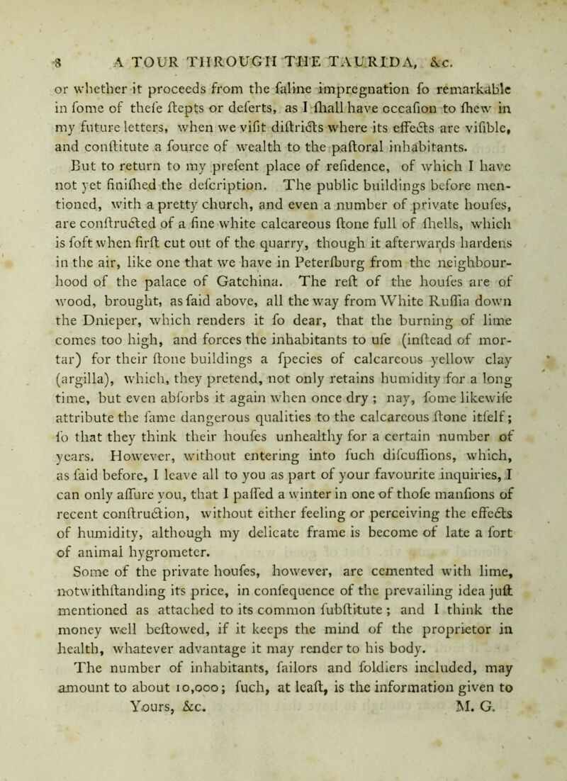 or whether it proceeds from the faline impregnation fo remarkable in fome of thefe ftepts or deferts, as I fhall have cccafion to fhew in my future letters, when we vifit diftricts where its effects are vifible, and conftitute a fource of wealth to the paftoral inhabitants. But to return to my prefent place of refidence, of which I have not yet finifhed the defeription. The public buildings before men- tioned, with a pretty church, and even a number of private houfes, are conftructed of a fine white calcareous ftone full of fhells, which is foft when firft cut out of the quarry, though it afterwards hardens in the air, like one that we have in Peterfburg from the neighbour- hood of the palace of Gatchina. The reft of the houfes are of wood, brought, as faid above, all the way from White Ruflia down the Dnieper, which renders it fo dear, that the burning of lime comes too high, and forces the inhabitants to ufe (inftead of mor- tar) for their ftone buildings a fpecies of calcareous yellow clay (argilla), which, they pretend, not only retains humidity for a long- time, but even abforbs it again when once dry ; nay, fome likewile attribute the fame dangerous qualities to the calcareous ftone itfelf; fo that they think their houfes unhealthy for a certain number of years. However, without entering into fuch difeuffions, which, as faid before, I leave all to you as part of your favourite inquiries, I can only afifure you, that I paffed a winter in one of thofe manfions of recent conftrudtion, without either feeling or perceiving the effects of humidity, although my delicate frame is become of late a fort of animai hygrometer. Some of the private houfes, however, are cemented with lime, notwithftanding its price, in confequence of the prevailing idea juft mentioned as attached to its common lubftitute; and 1 think the money well beftowed, if it keeps the mind of the proprietor in health, whatever advantage it may render to his body. The number of inhabitants, failors and foldiers included, may amount to about 10,000; fuch, at leaft, is the information given to Yours, &c, M. G.
