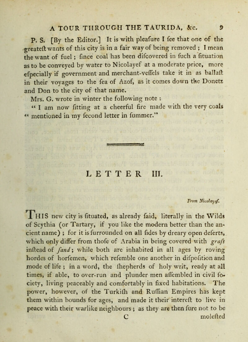 P. S. [By the Editor.] It is with pleafure I fee that one of the --greateft wants of this city is in a fair way of being removed ; I mean the want of fuel; fince coal has been difcovered in fuch a fituation as to be conveyed by water to Nicolayef at a moderate price, more efpecially if government and merchant-veffels take it in as ballad in their voyages to the fea of Azof, as it comes down the Donetz and Don to the city of that name. Mrs. G. wrote in winter the following note : “ I am now fitting at a cheerful fire made with the very coals « mentioned in my fecond letter in fummer.’' LETTER III. From Nicolayaf. This new city is fituated, as already faid, literally in the Wilds of Scythia (or Tartary, if you like the modern better than the an- cient name) ; for it is furrounded on all fides by dreary open deferts, which only differ from thofe of Arabia in being covered with grafs inftead of fand; while both are inhabited in all ages by roving hordes of horfemen, which refemble one another in difpofition and mode of life ; in a word, the fhepherds of holy writ, ready at all times, if able, to over-run and plunder men aflembled in civil fo* ciety, living peaceably and comfortably in fixed habitations. The power, however, of the Turkifh and Ruffian Empires has kept them within bounds for ages, and made it their intereft to live in peace with their warlike neighbours ; as they are then fure not to be C m defied