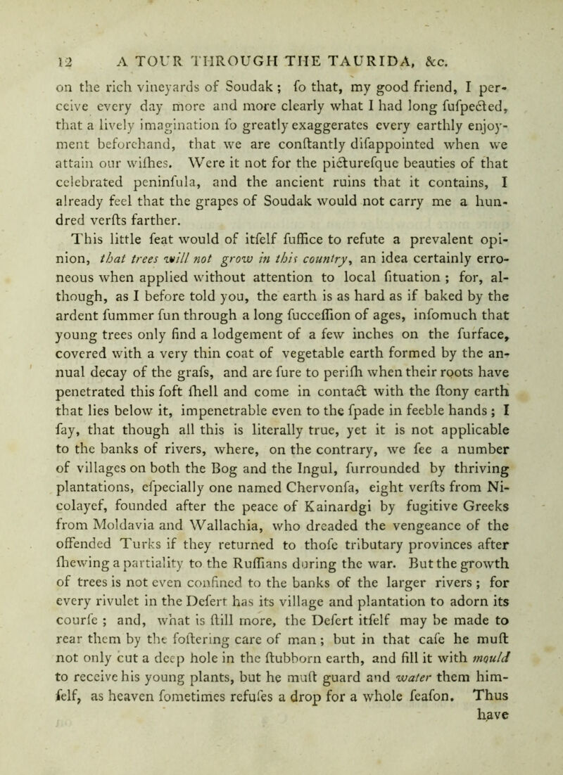 on the rich vineyards of Soudak ; fo that, my good friend, I per- ceive every day more and more clearly what I had long fufpedted, that a lively imagination fo greatly exaggerates every earthly enjoy- ment beforehand, that we are conftantly difappointed when we attain our wifhes. Were it not for the picturefque beauties of that celebrated peninfula, and the ancient ruins that it contains, I already feel that the grapes of Soudak would not carry me a hun- dred verfts farther. This little feat would of itfelf fuffice to refute a prevalent opi- nion, that trees will not grow in this country, an idea certainly erro- neous when applied without attention to local fituation ; for, al- though, as I before told you, the earth is as hard as if baked by the ardent fummer fun through a long fucceflion of ages, infomuch that young trees only find a lodgement of a few inches on the furface, covered with a very thin coat of vegetable earth formed by the an- nual decay of the grafs, and are fure to perifh when their roots have penetrated this foft fhell and come in contadt with the ftony earth that lies below it, impenetrable even to the fpade in feeble hands ; I fay, that though all this is literally true, yet it is not applicable to the banks of rivers, where, on the contrary, we fee a number of villages on both the Bog and the Ingul, furrounded by thriving plantations, efpecially one named Chervonfa, eight verfts from Ni- colayef, founded after the peace of Kainardgi by fugitive Greeks from Moldavia and Wallachia, who dreaded the vengeance of the offended Turks if they returned to thofe tributary provinces after (hewing a partiality to the Ruffians during the war. But the growth of trees is not even confined to the banks of the larger rivers ; for every rivulet in the Defert has its village and plantation to adorn its courfe ; and, what is Rill more, the Defert itfelf may be made to rear them by the foltering care of man; but in that cafe he muft not only cut a deep hole in the ftubborn earth, and fill it with mould to receive his young plants, but he muft guard and water them him- felf? as heaven fometimes refufes a drop for a whole feafon. Thus have