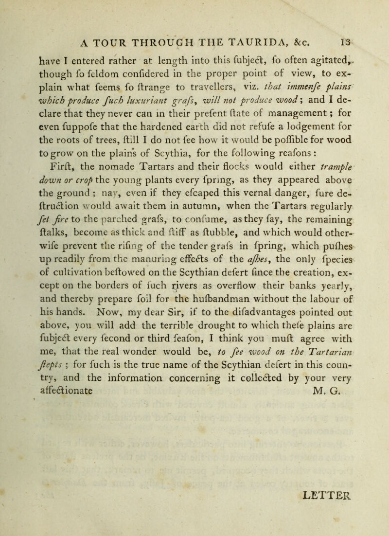 have I entered rather at length into this fubjedt, fo often agitated,, though fo feldom confidered in the proper point of view, to ex- plain what feems fo ftrange to travellers, viz. that immenfe plains •which produce fuch luxuriant grafs, will not produce wood; and I de- clare that they never can in their prefent hate of management; for even fuppofe that the hardened earth did not refufe a lodgement for the roots of trees, Jftill I do not fee how it would be poflible for wood to grow on the plains of Scythia, for the following reafons : Firft, the nomade Tartars and their flocks would either trample down or crop the young plants every fpring, as they appeared above the ground ; nay, even if they efcaped this vernal danger, fure de- ftrudtion would await them in autumn, when the Tartars regularly fet fire to the parched grafs, to confume, as they fay, the remaining (talks, become as thick and (tiff as ftubble, and which would other- wife prevent the riflng of the tender grafs in fpring, which pufhes up readily from the manuring effects of the afihes, the only fpec.ies of cultivation beftowed on the Scythian defert fince the creation, ex- cept on the borders of fuch rivers as overflow their banks yearly, and thereby prepare foil for the hufbandman without the labour of his hands. Now, my dear Sir, if to the difadvantages pointed out above, you will add the terrible drought to which thele plains are fubjedt every fecond or third feafon, I think you mult agree with me. that the real wonder would be, to fee ivood on the Tartarian fiepts ; for fuch is the true name of the Scythian defert in this coun- try, and the information concerning it colledted by your very affectionate M. G. LETTER