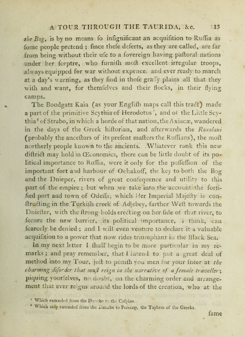 the Bog, is by no means fo infignificant an acqoifition to RufTia as fome people pretend ; fince thefe deferts, as they are called, are far from being without their ufe to a fovereign having paftoral nations under her fceptre, who furnifh mod excellent irregular troops, always equipped for war without expence, and ever ready to march at a day’s warning, as they find in thofe graTy plains all that they wilh and want, for themfelves and their flocks, in their flying camps. The Boudgatz Kaia (as your Englifh maps call this tracf) made a part of the primitive Scythia of Herodotus ', and ot the Little Scy- thia7 8 of Strabo, in which a horde of that nation, the Axiacce, wandered in the days of the Greek hiftorian, and afterwards the Roxolani (probably the anceftors of its prefent maffersthe Ruffians), the moft northerly people known to the ancients. Whatever rank this new diftridf may hold in GEconomics, there can be little doubt of its po- litical importance to RufTia, were it only for the pofleffion of the important fort and harbour of OchakofF, the key to both the Bog and the Dnieper, rivers of great confequence and utilitv to this part of the empire ; but when we take into the account the forti- fied port and town of Odeifa, which Her Imperial Majefty is con- ftrudting in the Turkilh creek of Adjebey, farther Well towards the Dniefter, with the ftrong holds erecting on her fide of that river, to fecure the new barrier, its political importance, i think, can fcarcely be denied ; and I will even venture to declare it a valuable acqnifition to a power that now rides triumphant in the Black Sea. In my next letter I fhalf begin to be more particular in my re- marks ; and pray remember, that I intend to put a great deal of method into my Tour, juft to punifh you men for your fneer at the charming diforder that mufi reign in the narrative of a female traveller; piquing your'.elves, no doubt, on the charming order and arrange- ment that ever reigns around the lords of the creation, who at the 7 Which extended from the Danube to the Cafpian. 8 Which only extended from the Danube to Perecop, the Taphras of the Greeks, fame