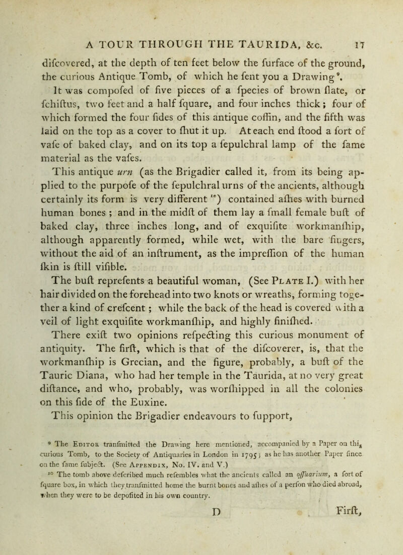 difcovered, at the depth of ten feet below the furface of the ground, the curious Antique Tomb, of which he fent you a Drawing9. It was compofed of five pieces of a fpecies of brown date, or fchiftus, two feet and a half fquare, and four inches thick ; four of which formed the four Tides of this antique coffin, and the fifth was laid on the top as a cover to fhut it up. At each end flood a fort of vale of baked clay, and on its top a fepulchral lamp of the fame material as the vafes. This antique urn (as the Brigadier called it, from its being ap- plied to the purpofe of the fepulchral urns of the ancients, although certainly its form is very differentIe) contained afhes with burned human bones ; and in the midft of them lay a fmall female buft of baked clay, three inches long, and of exquifite workmanfhip, although apparently formed, while wet, with the bare fingers, without the aid of an inflrument, as the impreffion of the human fkin is ftill vifible. The buft reprefents a beautiful woman, (See Plate I.) with her hair divided on the forehead into two knots or wreaths, forming toge- ther a kind of crefcent; while the back of the head is covered with a veil of light exquifite workmanfhip, and highly finifhed. There exift two opinions refpedting this curious monument of antiquity. The firft, which is that of the difcoverer, is, that the workmanfhip is Grecian, and the figure, probably, a buft of the Tauric Diana, who had her temple in the Taurida, at no very great diftance, and who, probably, was worfhipped in all the colonies on this fide of the Euxine. This opinion the Brigadier endeavours to fupport, 9 The Editor tranfmitted the Drawing here mentioned, accompanied by a Paper on this curious Tomb, to the Society of Antiquaries in London in 1795; as he has another Paper fince on the fame fubject. (See Appendix, No. IV. and V.) 10 The tomb above deferibed much refembles what the ancients called an offuariura, a fort of fquare box, in which they tranfmitted home the burnt bones and allies of a perfon who died abroad, when they were to be depofited in his own country. Firft, D