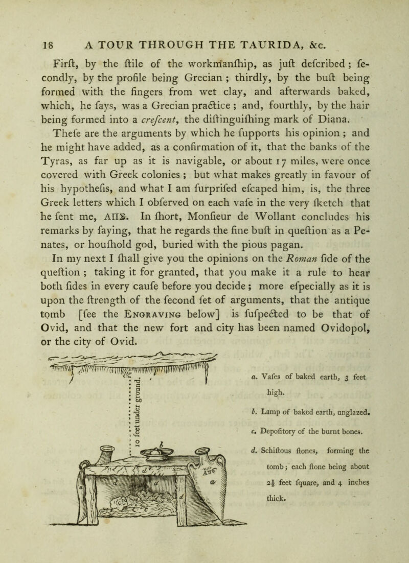Firft, by the ftile of the workmanfhip, as juft defcribed ; fe- condly, by the profile being Grecian ; thirdly, by the buft being formed with the fingers from wet clay, and afterwards baked, which, he fays, was a Grecian pradlice ; and, fourthly, by the hair being formed into a crefcent, the diftinguifhing mark of Diana. Thefe are the arguments by which he fupports his opinion ; and he might have added, as a confirmation of it, that the banks of the Tyras, as far up as it is navigable, or about 17 miles, were once covered with Greek colonies ; but what makes greatly in favour of his hypothefis, and what I am furprifed efcaped him, is, the three Greek letters which I obferved on each vafe in the very flketch that he fent me, AXIS. In fhort, Monfieur de Wollant concludes his remarks by faying, that he regards the fine buft in queftion as a Pe- nates, or houfhold god, buried with the pious pagan. In my next I fhall give you the opinions on the Roman fide of the queftion ; taking it for granted, that you make it a rule to hear both fides in every caufe before you decide; more efpecially as it is upon the ftrength of the fecond fet of arguments, that the antique tomb [fee the Engraving below] is fufpedled to be that of Ovid, and that the new fort and city has been named Ovidopot, or the city of Ovid. a. Vafes of baked earth, 3 feet high. 1. Lamp of baked earth, unglazed, c. Depofitory of the burnt bones. d. Schiftous ftones, forming the tomb j each done being about 2f feet fquare, and 4 inches thick.