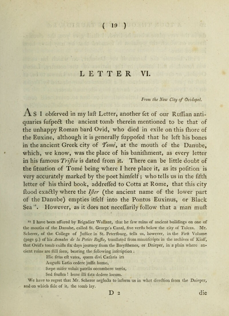 LETTER VI. From the New City of Ovidopol. A S I obferved in my laft Letter, another fet of our Ruffian anti- quaries fufpedt the ancient tomb therein mentioned to be that of the unhappy Roman bard Ovid, who died in exile on this fhore of the Euxine, although it is generally fuppofed that he left his bones in the ancient Greek city of Tome, at the mouth of the Danube, which, we know, was the place of his baniihment, as every letter in his famous Trijlia is dated from it. There can be little doubt of the fituation of Tome being where I here place it, as its pofition is very accurately marked by the poet himfelf; who tells us in the fifth letter of his third book, addreffed to Cotta at Rome, that this city flood exactly where the IJier (the ancient name of the lower part of the Danube) empties itfelf into the Pontns Euxinus, or Black Sea ,x. However, as it does not neceffarily follow that a man muff 11 I have been aflured by Brigadier Wollant, that he faw ruins of ancient buildings on one of the mouths of the Danube, called St. George’s Canal, five verfts below the city of Tulcza. Mr. Scherer, of the College of Juftice in St. Petertburg, tells us, however, in the Firft Volume (page 9.) of his Annales de la Petite Ruffle, tranflated from manufcripts in the archives of Kioff, that Ovid’s tomb exifts fix days journey from the Boryfthenes, or Dnieper, in a plain where an- cient ruins are ftill feen, bearing the following infcription ; Hie fitus eft vates, quem divi Caefaris ira Augufti Latio cedere juffit humo, Saepe mifer voluit patriis occumbere terris, Sed fruftra ! hunc illi fata dedere locum. We have to regret that Mr. Scherer neglects to inform us in what direction from the Dnieper, and on which fide of it, the tomb lay. D 2 die