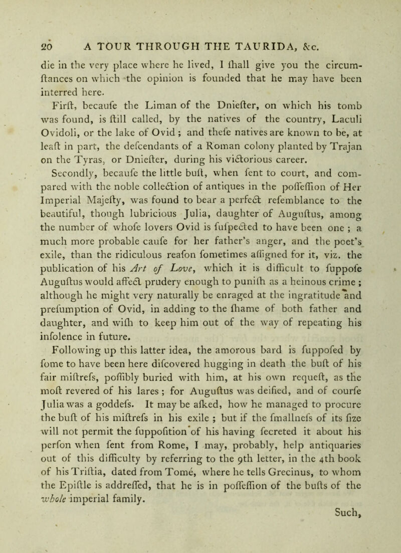 die in the very place where he lived, 1 lhall give you the circum- ftances on which the opinion is founded that he may have been interred here. Firft, becaul'e the Liman of the Dniefter, on which his tomb was found, is ftill called, by the natives of the country, Laculi Ovidoli, or the lake of Ovid ; and theie natives are known to be, at leaft in part, the defendants of a Roman colony planted by Trajan on the Tyras, or Dniefter, during his victorious career. Secondly, becaufe the little buft, when fent to court, and com- pared with the noble collection of antiques in the pofteffion of Her Imperial Majefty, was found to bear a perfeCt refemblance to the beautiful, though lubricious Julia, daughter of Auguftus, among the number of whofe lovers Ovid is fufpeCted to have been one ; a. much more probable caufe for her father’s anger, and the poet’s exile, than the ridiculous reafon fometimes affigned for it, viz. the publication of his Art of Love, which it is difficult to fuppole Auguftus would affeCl prudery enough to punilh as a heinous crime ; although he might very naturally be enraged at the ingratitude and prefumption of Ovid, in adding to the fhame of both father and daughter, and wifh to keep him out of the way of repeating his infolence in future. Following up this latter idea, the amorous bard is fuppofed by fome to have been here difeovered hugging in death the buft of his fair miftrefs, poffibly buried with him, at his own requeft, as the moft revered of his lares ; for Auguftus was deified, and of courfe Julia was a goddefs. It may be afked, how he managed to procure the buft of his miftrefs in his exile ; but if the fmallnefs of its fize will not permit the fuppofition of his having fecreted it about his perfon when fent from Rome, I may, probably, help antiquaries out of this difficulty by referring to the 9th letter, in the 4th book of hisTriftia, dated from Tome, where he tells Grecinus, to whom the Epiftle is addrefted, that he is in pofteffion of the bufts of the whole imperial family. Such,