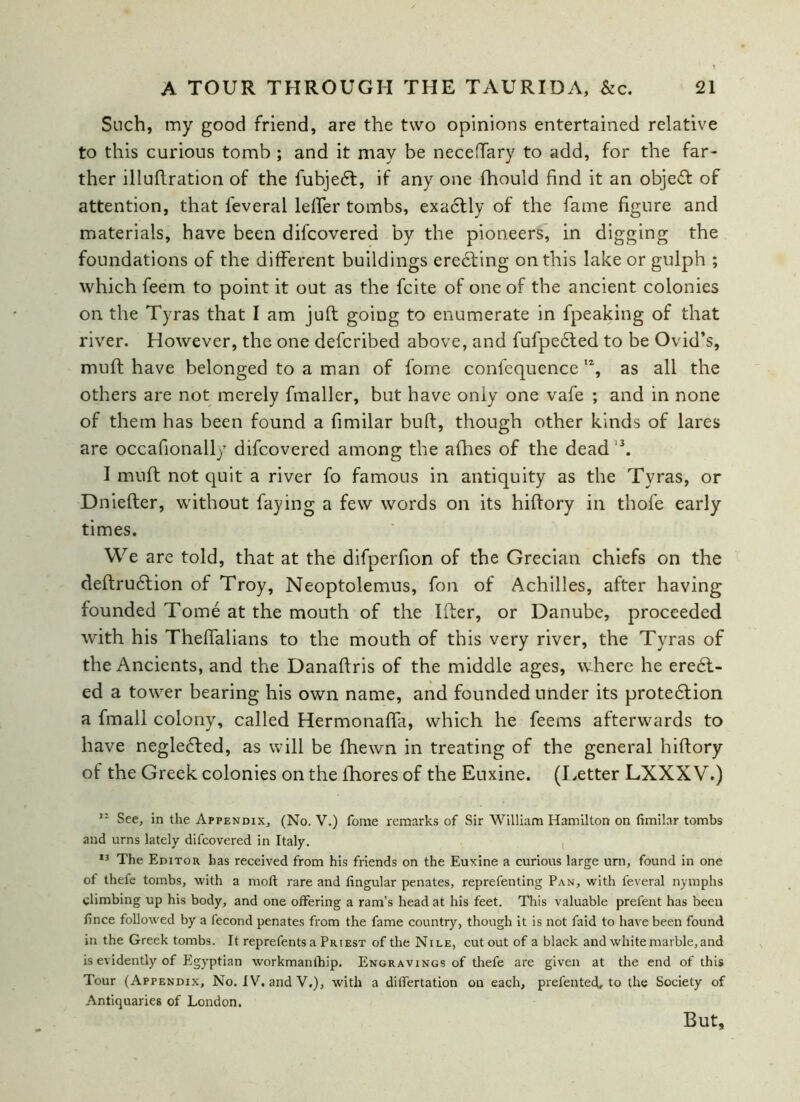 Such, my good friend, are the two opinions entertained relative to this curious tomb ; and it may be neceftary to add, for the far- ther illuftration of the fubjedt, if any one fhould find it an objedt of attention, that l'everal lefter tombs, exactly of the fame figure and materials, have been difcovered by the pioneers, in digging the foundations of the different buildings erecting on this lake or gulph ; which feem to point it out as the fcite of one of the ancient colonies on the Tyras that I am juft going to enumerate in fpeaking of that river. However, the one defcribed above, and fufpedted to be Ovid’s, muft have belonged to a man of fome confequence l% as all the others are not merely fmaller, but have only one vafe ; and in none of them has been found a fimilar buft, though other kinds of lares are occafionally difcovered among the afhes of the dead 3. I muft not quit a river fo famous in antiquity as the Tyras, or Dniefter, without faying a few words on its hiftory in thofe early times. We are told, that at the difperfion of the Grecian chiefs on the deftrudtion of Troy, Neoptolemus, foil of Achilles, after having founded Tome at the mouth of the Ifter, or Danube, proceeded with his Thefialians to the mouth of this very river, the Tyras of the Ancients, and the Danaftris of the middle ages, where he erect- ed a tower bearing his own name, and founded under its protedfion a fmall colony, called Hermonafta, which he feems afterwards to have negledted, as will be fhewn in treating of the general hiftory of the Greek colonies on the ihores of the Euxine. (Letter LXXXV.) 12 See, in the Appendix, (No. V.) fome remarks of Sir William Hamilton on fimilar tombs and urns lately difcovered in Italy. 13 The Editor has received from his friends on the Euxine a curious large urn, found in one of thefe tombs, with a moll rare and fingular penates, reprefenting Pan, with feveral nymphs climbing up his body, and one offering a ram’s head at his feet. This valuable prefent has been fince followed by a fecond penates from the fame country, though it is not faid to have been found in the Greek tombs. It reprefents a Priest of the Nile, cutout of a black and white marble, and is evidently of Egyptian workmanthip. Engravings of thefe are given at the end of this Tour (Appendix, No. IV. and V.), with a dilfertation on each, prefented, to the Society of Antiquaries of London. But,