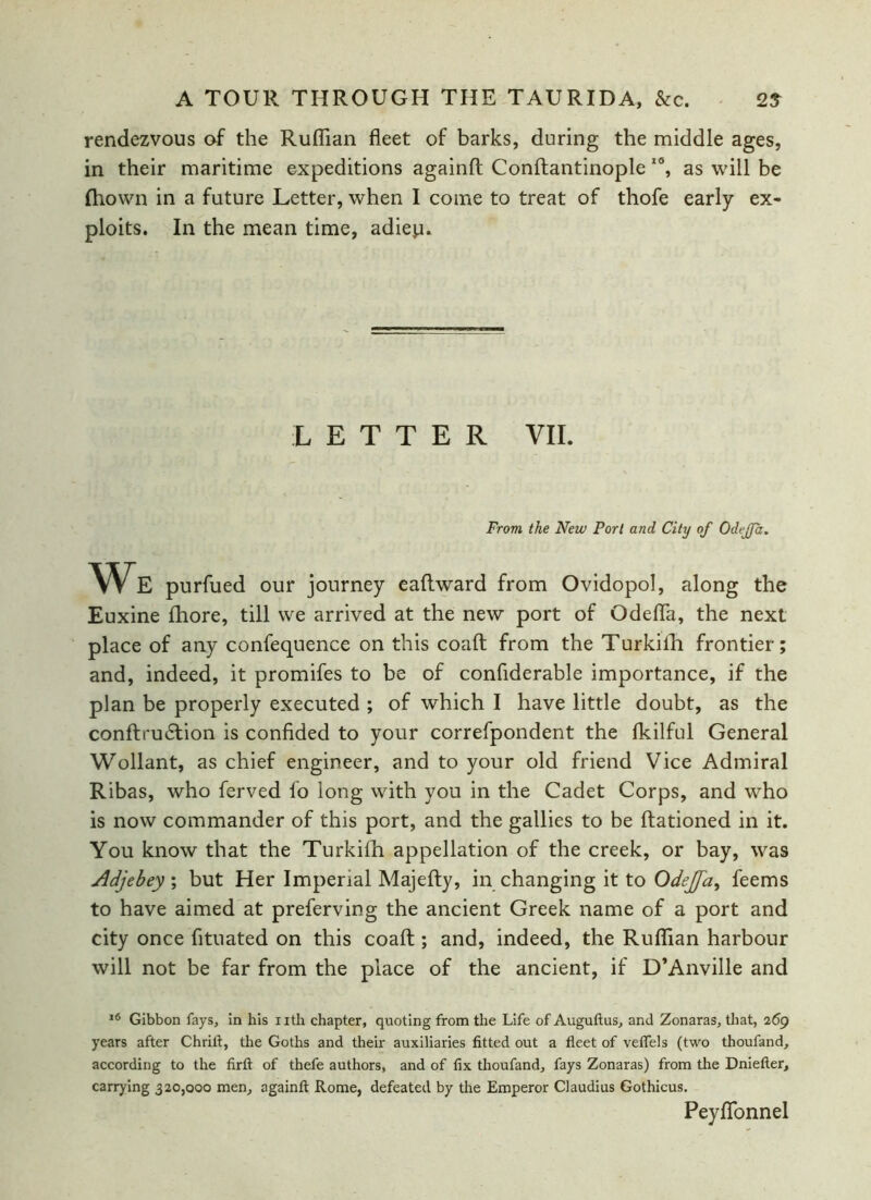 rendezvous of the Ruffian fleet of barks, during the middle ages, in their maritime expeditions againft Conftantinople I6, as will be Ihown in a future Letter, when I come to treat of thofe early ex- ploits. In the mean time, adiep. LETTER VII. From the New Port and City of Odejfa. We purfued our journey eaftward from Ovidopol, along the Euxine fhore, till we arrived at the new port of Odeffa, the next place of any confequence on this coaft from the Turkifh frontier; and, indeed, it promifes to be of confiderable importance, if the plan be properly executed ; of which I have little doubt, as the conftru&ion is confided to your correfpondent the fkilful General Wollant, as chief engineer, and to your old friend Vice Admiral Ribas, who ferved lo long with you in the Cadet Corps, and who is now commander of this port, and the gallies to be Rationed in it. You know that the Turkifh appellation of the creek, or bay, was Adjebey; but Her Imperial Majefty, in changing it to Odejfa, feems to have aimed at preferving the ancient Greek name of a port and city once fituated on this coaft ; and, indeed, the Ruffian harbour will not be far from the place of the ancient, if D’Anville and 16 Gibbon fays, in his nth chapter, quoting from the Life of Auguftus, and Zonaras, that, 269 years after Chrift, the Goths and their auxiliaries fitted out a fleet of veffels (two thoufand, according to the firft of thefe authors, and of fix thoufand, fays Zonaras) from the Dniefter, carrying 320,000 men, againft Rome, defeated by the Emperor Claudius Gothicus. Peyffonnel