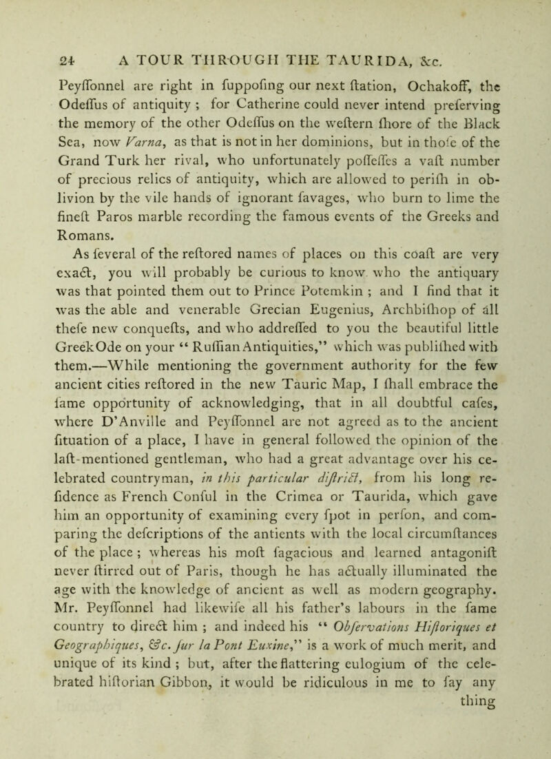 Peyffonnel are right in fuppofing onr next Ration, OchakofF, the Odeffus of antiquity ; for Catherine could never intend preferving the memory of the other Odeffus on the weftern fhore of the Black Sea, now Farna, as that is notin her dominions, but in thole of the Grand Turk her rival, who unfortunately pofTeffes a vaft number of precious relics of antiquity, which are allowed to perifh in ob- livion by the vile hands of ignorant favages, who burn to lime the fined Paros marble recording the famous events of the Greeks and Romans. As feveral of the reftored names of places on this coaft are very exadt, you will probably be curious to know who the antiquary was that pointed them out to Prince Potemkin ; and I find that it was the able and venerable Grecian Eugenius, Archbilhop of all thefe new conquefts, and who addrefied to you the beautiful little GreekOde on your “ Ruffian Antiquities,” which was publilhed with them.—While mentioning the government authority for the few ancient cities reftored in the new Tauric Map, I lhall embrace the lame opportunity of acknowledging, that in all doubtful cafes, where D’Anville and Peyffonnel are not agreed as to the ancient fituation of a place, I have in general followed the opinion of the laft-mentioned gentleman, who had a great advantage over his ce- lebrated countryman, in this particular diJlriFl, from his long re- fidence as French Conful in the Crimea or Taurida, which gave him an opportunity of examining every fpot in perfon, and com- paring the defcriptions of the antients with the local circumftances of the place ; whereas his moft fagacious and learned antagonift never ftirred out of Paris, though he has adtuallv illuminated the age with the knowledge of ancient as well as modern geography. Mr. Peyffonnel had likewife all his father’s labours in the fame country to diredt him ; and indeed his “ Obfervations Hifloriques et Geographiques, &c.Jur la Pont Euxine,” is a work of much merit, and unique of its kind ; but, after the flattering eulogium of the cele- brated hiftorian Gibbon, it would be ridiculous in me to fay any thing