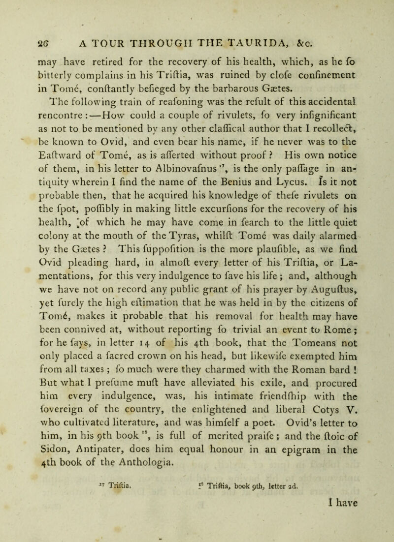 may have retired for the recovery of his health, which, as he fo bitterly complains in his Triftia, was ruined by clofe confinement in Tome, conftantly befieged by the barbarous Gaetes. The following train of reafoning was the refult of this accidental rencontre:—How could a couple of rivulets, fo very infignificant as not to be mentioned bv any other claflical author that I recolledt, be known to Ovid, and even bear his name, if he never was to the Eafhvard of Tome, as is afferted without proof? His own notice of them, in his letter to Albinovafnus‘7, is the only paffage in an- tiquity wherein I find the name of the Benius and Lycus. Is it not probable then, that he acquired his knowledge of thefe rivulets on the fpot, pofiibly in making little excurfions for the recovery of his health, [of which he may have come in fearch to the little quiet colony at the mouth of the Tyras, whilft Tome was daily alarmed by the Gaetes ? This fuppofition is the more plaufible, as we find Ovid pleading hard, in almoft every letter of his Triftia, or La- mentations, for this very indulgence to fave his life ; and, although we have not on record any public grant of his prayer by Auguftus, yet furely the high eftimation that he was held in by the citizens of Tom£, makes it probable that his removal for health may have been connived at, without reporting fo trivial an event to Rome ; for he fays, in letter 14 of his 4th book, that the Tomeans not only placed a facred crown on his head, but likewife exempted him from all taxes; fo much were they charmed with the Roman bard ! But what I prefume muft have alleviated his exile, and procured him every indulgence, was, his intimate friendfhip with the fovereign of the country, the enlightened and liberal Cotys V. who cultivated literature, and was himfelf a poet. Ovid’s letter to him, in his 9th book ”, is full of merited praife ; and the ftoic of Sidon, Antipater, does him equal honour in an epigram in the 4th book of the Anthologia. Triftia. fs Triftia, book 9th, letter ad.