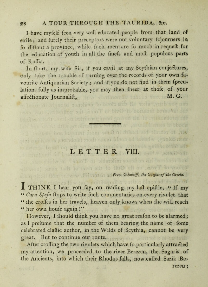 I have myfelf feen very well educated people from that land of exile ; and furely their preceptors were not voluntary fojourners in fo diftant a province, while Inch men are fo much in requefl for the education of youth in all the fined: and molt populous parts of Ruflia. In lhort, my wife Sir, if you cavil at my Scythian conjectures, only take the trouble of turning over the records of your own fa- vourite Antiquarian Society ; and if you do not find in them fpecu- lations fully as improbable, you may then fneer at thole of your affectionate Journaliff, M. G. LETTER VIII. i . •; j 1 ) : • ) : r i'J i •'• 0 From Ochahoff, the Odeffus of the Greeks, I THINK I hear you fay, on reading my laft epiftle, “ If mv “ Cara Spofa flops to write fuch commentaries on every rivulet that “ fhe erodes in her travels, heaven only knows when lhe will reach “ her own houfe again !” However, I lhould think you have no great reafon to be alarmed; as I prefume that the number of them bearing the name of fome celebrated claflic author, in the Wilds of Scythia, cannot be very great. But to continue our route. After eroding the two rivulets which have fo particularly attracted my attention, we proceeded to the river Berezen, the Sagaris of the Ancients, into which their Rhodus falls, now called Sazik Be- rezen ;