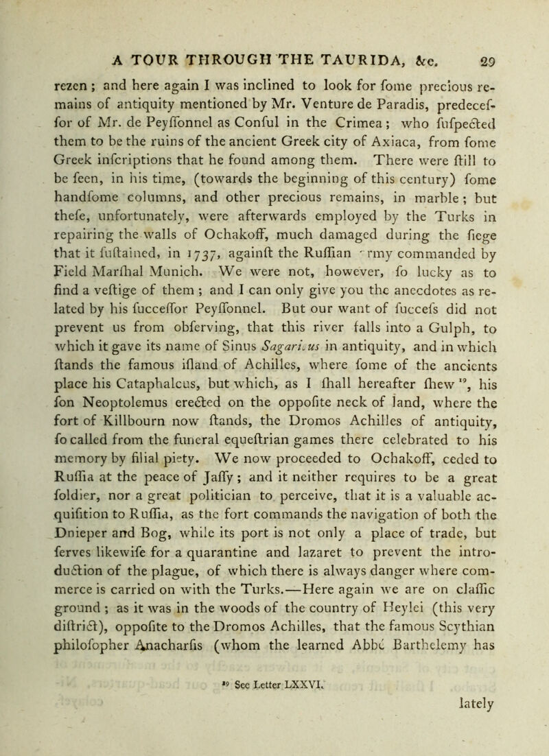 rezen ; and here again I was inclined to look for fome precious re- mains of antiquity mentioned by Mr. Venture de Paradis, predecef- for of Mr. de PeyfTonnel as Conful in the Crimea; who fufpedted them to be the ruins of the ancient Greek city of Axiaca, from fome Greek infcriptions that he found among them. There were Rill to be feen, in his time, (towards the beginning of this century) fome handfome columns, and other precious remains, in marble ; but thefe, unfortunately, were afterwards employed by the Turks in repairing the walls of OchakofF, much damaged during the fiege that it fuRained, in 1737, againft the Ruffian ^rmy commanded by Field Marffial Munich. We were not, however, fo lucky as to find a veRige of them ; and I can only give you the anecdotes as re- lated by his fucceffor Peyffonnel. But our want of fuccefs did not prevent us from obferving, that this river falls into a Gulph, to which it gave its name of Sinus Sagari.us in antiquity, and in which Rands the famous ifland of Achilles, where fome of the ancients place his Cataphalcus, but which, as I fhall hereafter fhew 19, his fon Neoptolemus eredted on the oppofite neck of land, where the fort of Killbourn now Rands, the Dromos Achilles of antiquity, fo called from the funeral equeRrian games there celebrated to his memory by filial piety. We now proceeded to OchakofF, ceded to Ruffia at the peace of Jaffy ; and it neither requires to be a great foldier, nor a great politician to perceive, that it is a valuable ac- quifition to Ruffia, as the fort commands the navigation of both the Dnieper and Bog, while its port is not only a place of trade, but ferves likewife for a quarantine and lazaret to prevent the intro- duction of the plague, of which there is always danger where com- merce is carried on with the Turks.—Here again we are on claffic ground ; as it was in the woods of the country of Beyiei (this very diRridt), oppofite to the Dromos Achilles, that the famous Scythian philofopher Anacharfis (whom the learned Abbe Barthelemy has *9 See Letter LXXVL lately