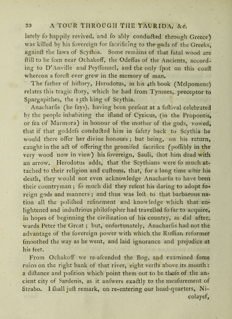 lately lo happily revived, and fo ably conduced through Greece) was killed by his fovereign for facrificlng to the gads of the Greeks, againft the laws of Scythia. Some remains of that fatal wood arc Rill to be feen near Ochakoff, the Odeffus of the Ancients, accord- ing to D’Anville and Peyffonnel, and the only fpot on this coaft whereon a foreft ever grew in the memory of man. The father of hiftory, Herodotus, in his 4th book (Melpomene) relates this tragic Rory, which he had from Tymnes,v preceptor to Spargapithes, the 15th king of Scythia. ^ Anacharfis (he fays), having been prefent at a feRival celebrated by the people inhabiting the iRand of Cyzicus, (in the Propontis, or fea of Marmora) in honour of the mother of the gods, vowed, that if that goddefs conduced him in fafety back to Scythia he would there offer her divine honours ; but being, on his return, caught in the a6t of offering the promifed facrifice (poffibly in the very wood now in view) his fovereign, $auli, lhot him dead with an arrow. Herodotus adds, that the Scythians were fo much at- tached to their religion and cuRoms, that, for a long time after his death, they would not even acknowledge Anacharfis to have been their countryman ; fo much did they relent his daring to adopt fo- reign gods and manners ; and thus was loR to that barbarous na- tion all the polillied refinement and knowledge which that en- lightened and induRrious philofopher had travelled fo far to acquire, in hopes of beginning the civilization of his country, as did after, wards Peter the Great ; but, unfortunately, Anacharfis had not the advantage of the fovereign power with which the Ruffian reformer fmoothed the way as he went, and laid ignorance and prejudice at his feet. From Ochakoff we re-afeended the Bog, and examined fome ruins on the right bank of that river, eight verRs above its mouth : a diRance and pofition which point them out to be thole of the an- cient city of Sardenis, as it anfwers exa£tly to the meafurement of Strabo. 1 Riall juR remark, on re-entering our head-quarters, Ni- colayef,